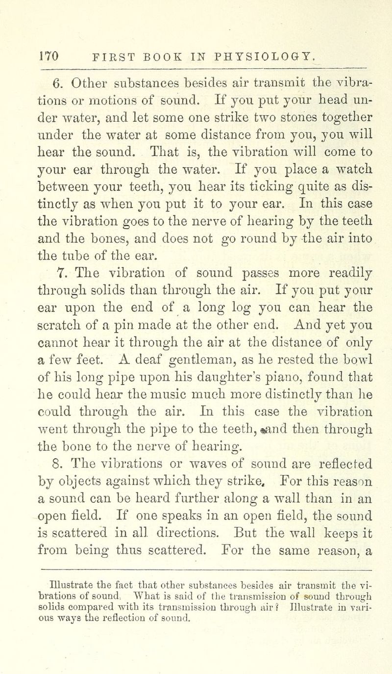 6. Other substances besides air transmit the vibra- tions or motions of sound. If you put your head un- der water, and let some one strike two stones together under the water at some distance from you, you will hear the sound. That is, the vibration will come to your ear through the water. If you place a watch between your teeth, you hear its ticking quite as dis- tinctly as when you put it to your ear. In this case the vibration goes to the nerve of hearing by the teeth and the bones, and does not go round by the air into the tube of the ear. 7. The vibration of sound passes more readily through solids than through the air. If you put your ear upon the end of a long log you can hear the scratch of a pin made at the other end. And yet you cannot hear it through the air at the distance of only a few feet. A deaf gentleman, as he rested the bowl of his long pipe upon his daughter's piano, found that he could hear the music much more distinctly than he could through the air. In this case the vibration went through the pipe to the teeth, %and then through the bone to the nerve of hearing. 8. The vibrations or waves of sound are reflected by objects against which they strike. For this reason a sound can be heard further along a wall than in an open field. If one speaks in an open field, the sound is scattered in all directions. But the wall keeps it from being thus scattered. For the same reason, a Illustrate the fact that other substances besides air transmit the vi- brations of sound. What is said of the transmission of sound through solids compared with its transmission through air ? Illustrate in vari- ous ways the reflection of sound.