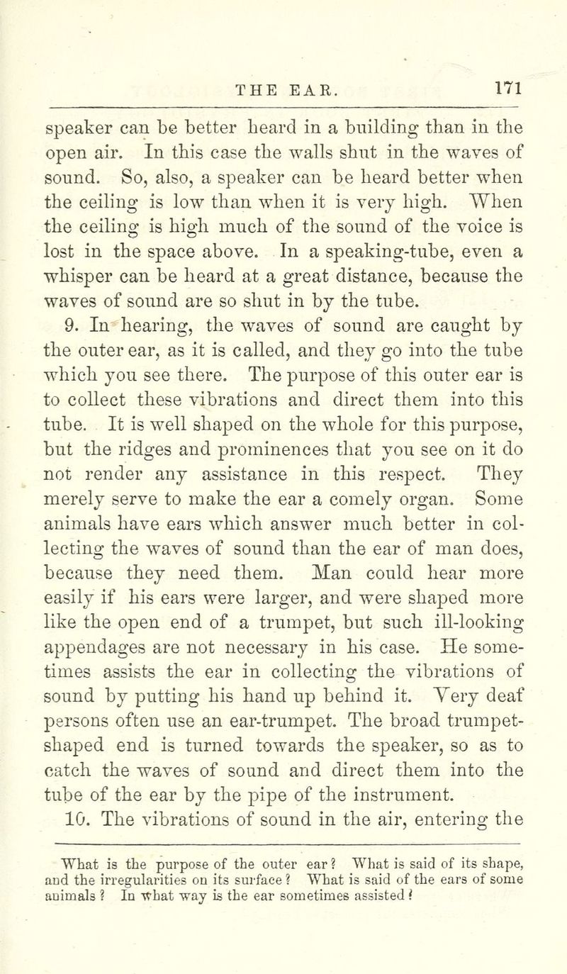 speaker can be better beard in a building than in the open air. In this case the walls shut in the waves of sound. So, also, a speaker can be heard better when the ceiling is low than when it is very high. When the ceiling is high much of the sound of the voice is lost in the space above. In a speaking-tube, even a whisper can be heard at a great distance, because the waves of sound are so shut in by the tube. 9. In hearing, the waves of sound are caught by the outer ear, as it is called, and they go into the tube which you see there. The purpose of this outer ear is to collect these vibrations and direct them into this tube. It is well shaped on the whole for this purpose, but the ridges and prominences that you see on it do not render any assistance in this respect. They merely serve to make the ear a comely organ. Some animals have ears which answer much better in col- lecting the waves of sound than the ear of man does, because they need them. Man could hear more easily if his ears were larger, and were shaped more like the open end of a trumpet, but such ill-looking appendages are not necessary in his case. He some- times assists the ear in collecting the vibrations of sound by putting his hand up behind it. Very deaf persons often use an ear-trumpet. The broad trumpet- shaped end is turned towards the speaker, so as to catch the waves of sound and direct them into the tube of the ear by the pipe of the instrument. 10. The vibrations of sound in the air, entering the What is the purpose of the outer ear ? What is said of its shape, and the irregularities on its surface ? What is said of the ears of some animals ? In what way is the ear sometimes assisted i