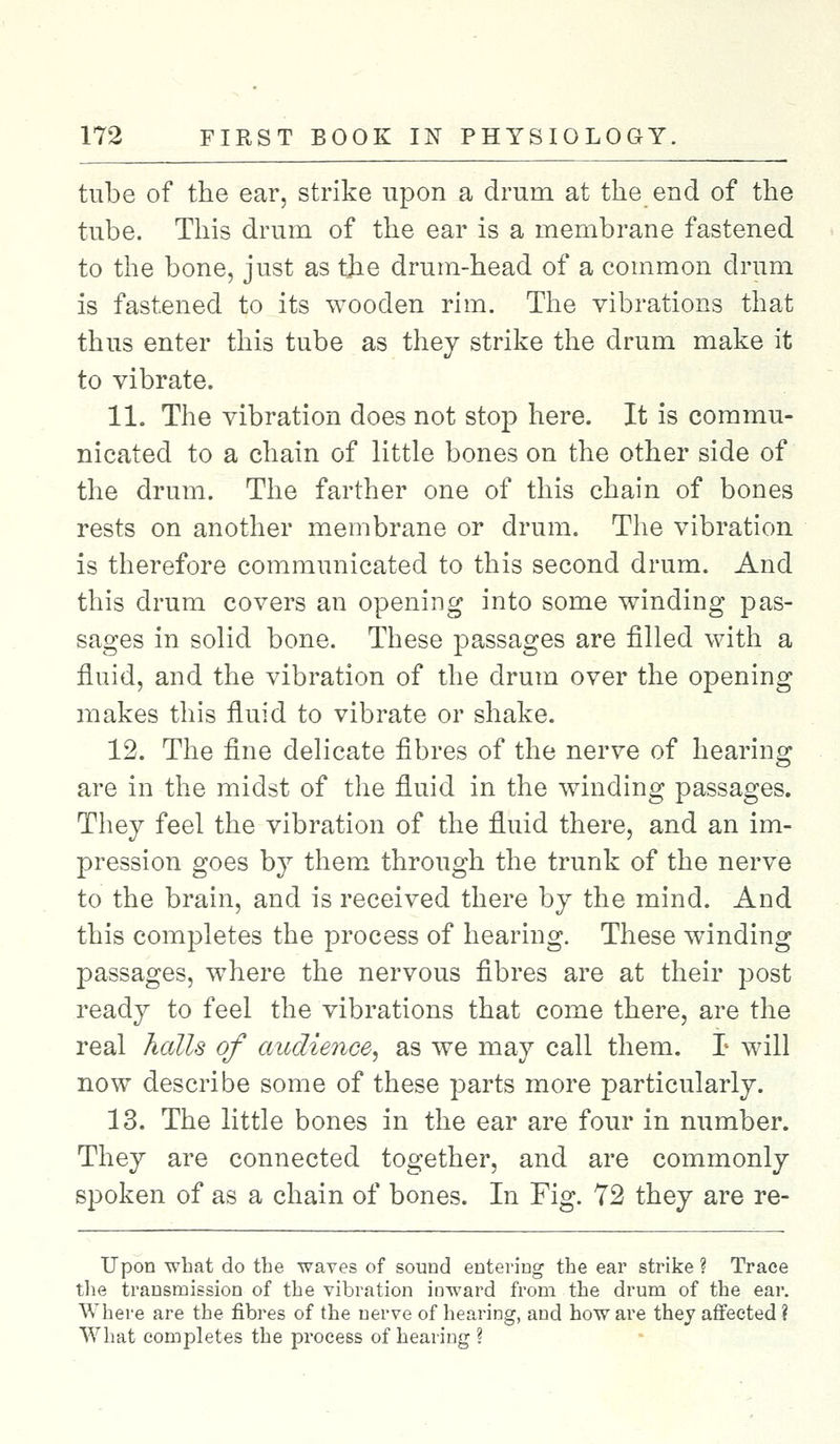 tube of the ear, strike upon a drum at the end of the tube. This drum of the ear is a membrane fastened to the bone, just as tjie drum-head of a common drum is fastened to its wooden rim. The vibrations that thus enter this tube as they strike the drum make it to vibrate. 11. The vibration does not stop here. It is commu- nicated to a chain of little bones on the other side of the drum. The farther one of this chain of bones rests on another membrane or drum. The vibration is therefore communicated to this second drum. And this drum covers an opening into some winding pas- sages in solid bone. These passages are filled with a fluid, and the vibration of the drum over the opening makes this fluid to vibrate or shake. 12. The fine delicate fibres of the nerve of hearing are in the midst of the fluid in the winding passages. They feel the vibration of the fluid there, and an im- pression goes by them through the trunk of the nerve to the brain, and is received there by the mind. And this completes the process of hearing. These winding passages, where the nervous fibres are at their post ready to feel the vibrations that come there, are the real halls of audience, as we may call them. T will now describe some of these parts more particularly. 13. The little bones in the ear are four in number. They are connected together, and are commonly spoken of as a chain of bones. In Fig. 72 they are re- TTpon what do the waves of sound entering the ear strike ? Trace the transmission of the vibration inward from the drum of the ear. Where are the fibres of the nerve of hearing, and how are they affected ? What completes the process of hearing ?