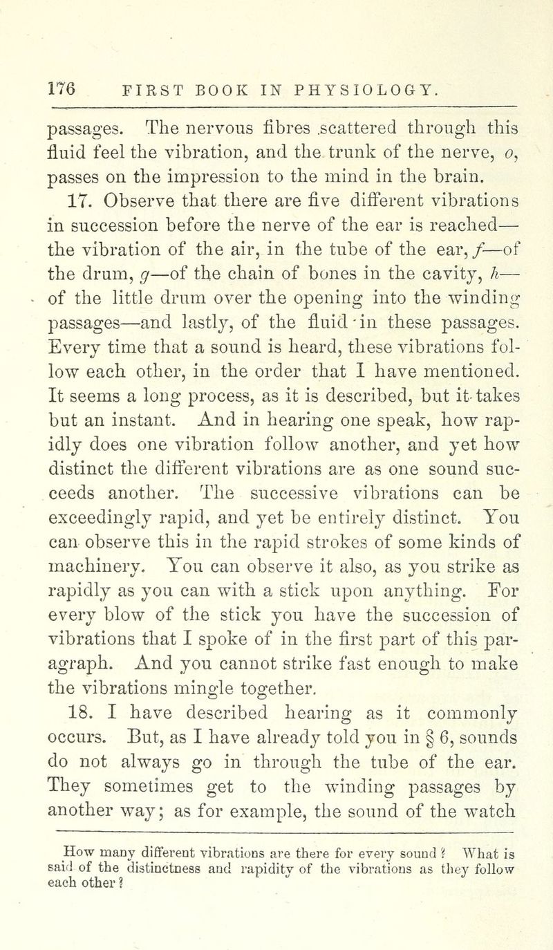 passages. The nervous fibres .scattered through this fluid feel the vibration, and the trunk of the nerve, o, passes on the impression to the mind in the brain. 17. Observe that there are five different vibrations in succession before the nerve of the ear is reached— the vibration of the air, in the tube of the ear, /—of the drum, g—of the chain of bones in the cavity, h— of the little drum over the opening into the winding passages—and lastly, of the fluid-in these passages. Every time that a sound is heard, these vibrations fol- low each other, in the order that 1 have mentioned. It seems a long process, as it is described, but it- takes but an instant. And in hearing one speak, how rap- idly does one vibration follow another, and yet how distinct the different vibrations are as one sound suc- ceeds another. The successive vibrations can be exceedingly rapid, and yet be entirely distinct. You can observe this in the rapid strokes of some kinds of machinery. You can observe it also, as you strike as rapidly as you can with a stick upon anything. For every blow of the stick you have the succession of vibrations that I spoke of in the first part of this par- agraph. And you cannot strike fast enough to make the vibrations mingle together. 18. I have described hearing as it commonly occurs. But, as I have already told you in § 6, sounds do not always go in through the tube of the ear. They sometimes get to the winding passages by another way; as for example, the sound of the watch How many different vibrations are there for every sound ? What is said of the distinctness and rapidity of the vibrations as they follow each other ?