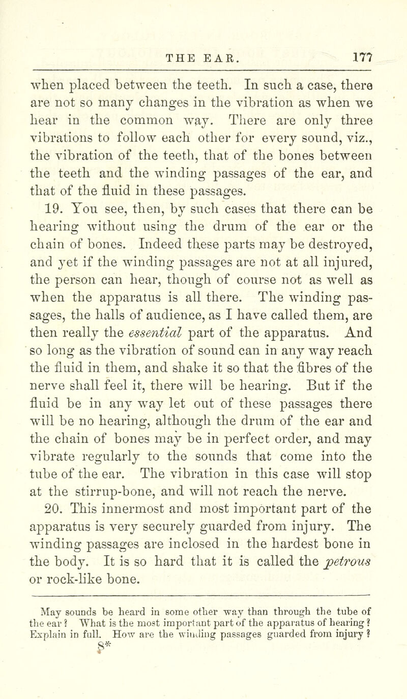 when placed between the teeth. In such a case, there are not so many changes in the vibration as when we hear in the common way. There are only three vibrations to follow each other for every sound, viz., the vibration of the teeth, that of the bones between the teeth and the winding passages of the ear, and that of the fluid in these passages. 19. You see, then, by such cases that there can be hearing without using the drum of the ear or the chain of bones. Indeed these parts may be destroyed, and 3Tet if the winding passages are not at all injured, the person can hear, though of course not as well as when the apparatus is all there. The winding pas- sages, the halls of audience, as I have called them, are then really the essential part of the apparatus. And so long as the vibration of sound can in any way reach the fluid in them, and shake it so that the fibres of the nerve shall feel it, there will be hearing. But if the fluid be in any way let out of these passages there will be no hearing, although the drum of the ear and the chain of bones may be in perfect order, and may vibrate regularly to the sounds that come into the tube of the ear. The vibration in this case will stop at the stirrup-bone, and will not reach the nerve. 20. This innermost and most important part of the apparatus is very securely guarded from injury. The winding passages are inclosed in the hardest bone in the body. It is so hard that it is called the petrous or rock-like bone. May sounds be heard in some other way than through the tube of the ear ? What is the most important part of the apparatus of hearing ? Explain in full. How are the winding passages guarded from injury ?