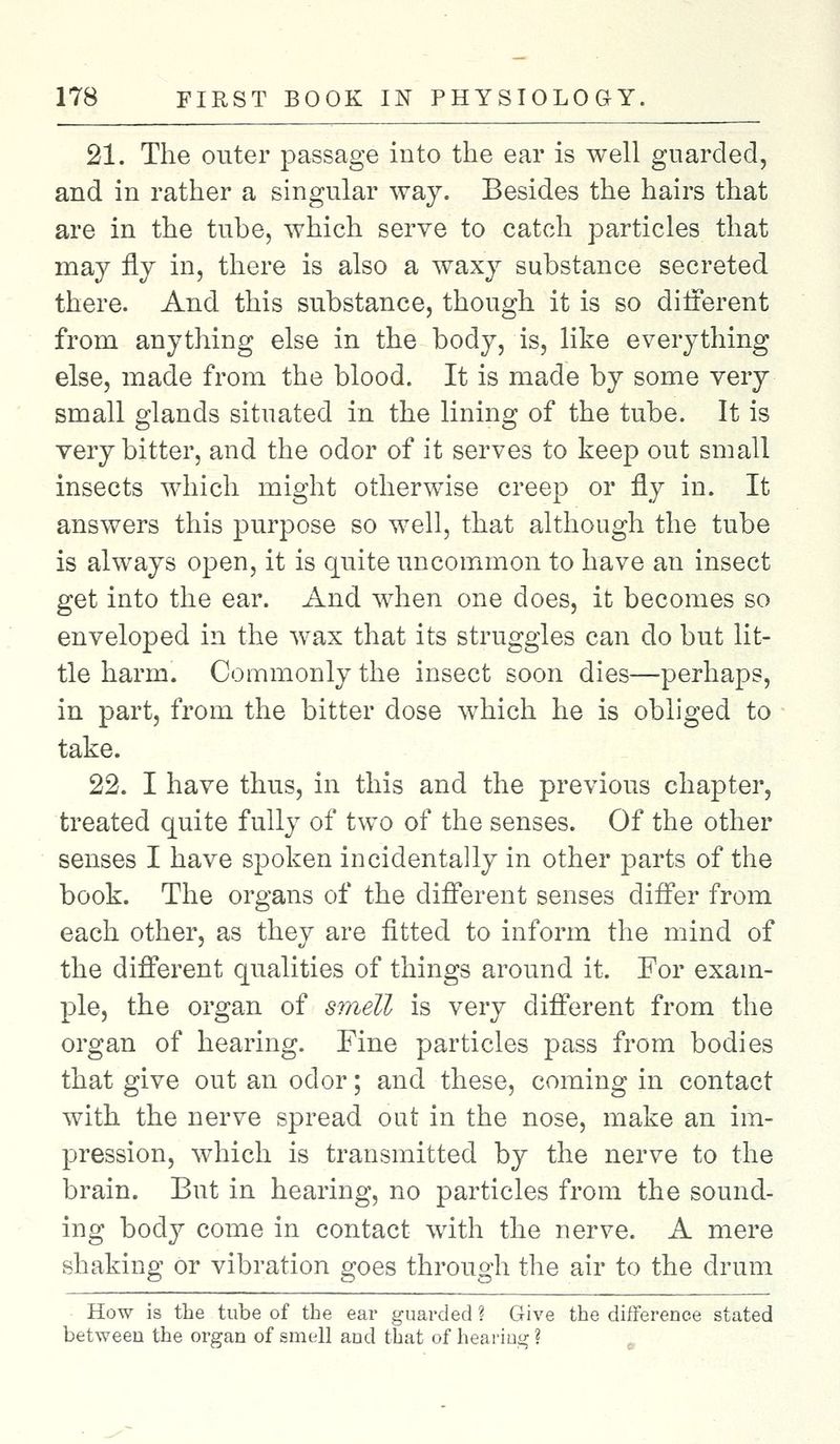21. The outer passage into the ear is well guarded, and in rather a singular way. Besides the hairs that are in the tube, which serve to catch particles that may fly in, there is also a waxy substance secreted there. And this substance, though it is so different from anything else in the body, is, like everything else, made from the blood. It is made by some very small glands situated in the lining of the tube. It is very bitter, and the odor of it serves to keep out small insects which might otherwise creep or fly in. It answers this purpose so well, that although the tube is always open, it is quite uncommon to have an insect get into the ear. And when one does, it becomes so enveloped in the wax that its struggles can do but lit- tle harm. Commonly the insect soon dies—perhaps, in part, from the bitter dose which he is obliged to take. 22. I have thus, in this and the previous chapter, treated quite fully of two of the senses. Of the other senses I have spoken incidentally in other parts of the book. The organs of the different senses differ from each other, as they are fitted to inform the mind of the different qualities of things around it. For exam- ple, the organ of smell is very different from the organ of hearing. Fine particles pass from bodies that give out an odor; and these, coming in contact with the nerve spread out in the nose, make an im- pression, which is transmitted by the nerve to the brain. But in hearing, no particles from the sound- ing body come in contact with the nerve. A mere shaking or vibration goes through the air to the drum How is the tube of the ear guarded ? Give the difference stated between the organ of smell and that of hearing ?