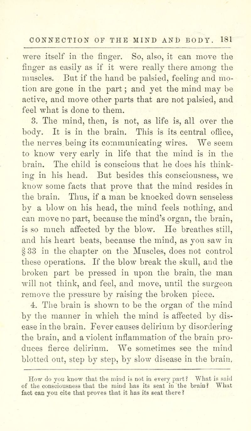 were itself in the finger. So, also, it can move the finger as easily as if it were really there among the muscles. But if the hand be palsied, feeling and mo- tion are gone in the part; and yet the mind may be active, and move other parts that are not palsied, and feel what is done to them. 3. The mind, then, is not, as life is, all over the body. It is in the brain. This is its central office, the nerves being its communicating wires. We seem to know very early in life that the mind is in the brain. The child is conscious that he does his think- ing in his head. But besides this consciousness, we know some facts that prove that the mind resides in the brain. Thus, if a man be knocked down senseless by a blow on his head, the mind feels nothing, and can move no part, because the mind's organ, the brain, is so much affected by the blow. He breathes still, and his heart beats, because the mind, as you saw in § 33 in the chapter on the Muscles, does not control these operations. If the blow break the skull, and the broken part be pressed in upon the brain, the man will not think, and feel, and move, until the surgeon remove the pressure by raising the broken piece. 4. The brain is shown to be the organ of the mind by the manner in which the mind is affected by dis- ease in the brain. Fever causes delirium by disordering the brain, and a violent inflammation of the brain pro- duces fierce delirium. We sometimes see the mind blotted out, step by step, by slow disease in the brain, How do you know that tbe mind is not in every part ? What is said of the consciousness that the mind has its seat in the brain? What fact can you cite that proves that it has its seat there ?