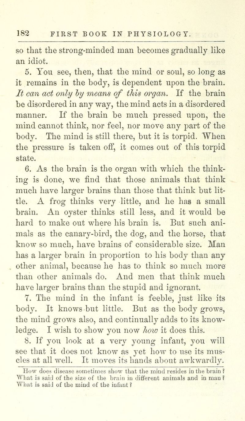 so that the strong-minded man becomes gradually like an idiot. 5. You see, then, that the mind or soul, so long as it remains in the body, is dependent upon the brain. It can act only by means of this organ. If the brain be disordered in any way, the mind acts in a disordered manner. If the brain be much pressed upon, the mind cannot think, nor feel, nor move any part of the body. The mind is still there, but it is torpid. When the pressure is taken off, it comes out of this torpid state. 6. As the brain is the organ with which the think- ing is done, we find that those animals that think much have larger brains than those that think but lit- tle. A frog thinks very little, and he has a small brain. An oyster thinks still less, and it would be hard to make out where his brain is. But such ani- mals as the canary-bird, the dog, and the horse, that know so much, have brains of considerable size. Man has a larger brain in proportion to his body than any other animal, because he has to think so much more than other animals do. And men that think much have larger brains than the stupid and ignorant. 7. The mind in the infant is feeble, just like its body. It knows but little. But as the body grows, the mind grows also, and continually adds to its know- ledge. I wish to show you now how it does this. 8. If you look at a very young infant, you will see that it does not know as yet how to use its mus- cles at all well. It moves its hands about awkwardly. How does disease sometimes show that the mind resides in the brain ? What is said of the size of the brain in different animals and in man? What is said of the mind of the infant ?