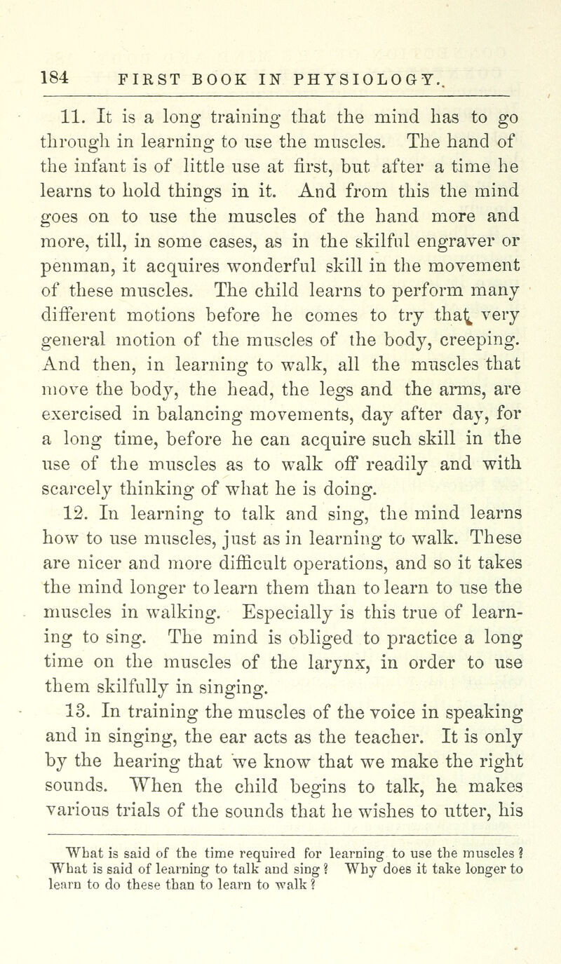 11. It is a long training that the niind has to go through in learning to use the muscles. The hand of the infant is of little use at first, but after a time he learns to hold things in it. And from this the mind goes on to use the muscles of the hand more and more, till, in some cases, as in the skilful engraver or penman, it acquires wonderful skill in the movement of these muscles. The child learns to perform many different motions before he comes to try tha^ very general motion of the muscles of the body, creeping. And then, in learning to walk, all the muscles that move the body, the head, the legs and the arms, are exercised in balancing movements, day after day, for a long time, before he can acquire such skill in the use of the muscles as to walk off readily and with scarcely thinking of what he is doing. 12. In learning to talk and sing, the mind learns how to use muscles, just as in learning to walk. These are nicer and more difficult operations, and so it takes the mind longer to learn them than to learn to use the muscles in walking. Especially is this true of learn- ing to sing. The mind is obliged to practice a long time on the muscles of the larynx, in order to use them skilfully in singing. 13. In training the muscles of the voice in speaking and in singing, the ear acts as the teacher. It is only by the hearing that we know that we make the right sounds. When the child begins to talk, he. makes various trials of the sounds that he wishes to utter, his What is said of the time required for learning to use the muscles ? What is said of learning to talk and sing ? Why does it take longer to learn to do these than to learn to walk ?