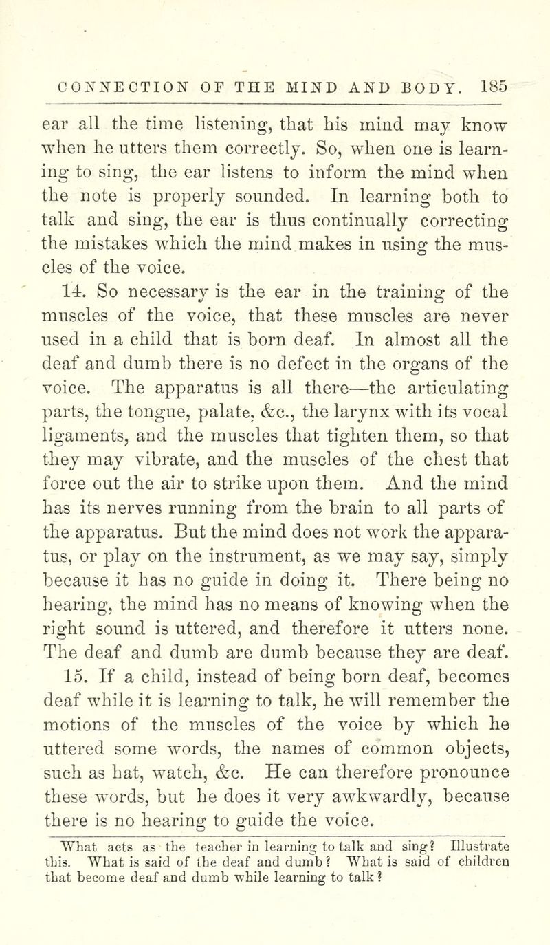 ear all the time listening, that his mind may know when he utters them correctly. So, when one is learn- ing to sing, the ear listens to inform the mind when the note is properly sounded. In learning both to talk and sing, the ear is thus continually correcting the mistakes which the mind makes in using the mus- cles of the voice. 14. So necessary is the ear in the training of the muscles of the voice, that these muscles are never used in a child that is born deaf. In almost all the deaf and dumb there is no defect in the organs of the voice. The apparatus is all there—the articulating parts, the tongue, palate. &c, the larynx with its vocal ligaments, and the muscles that tighten them, so that they may vibrate, and the muscles of the chest that force out the air to strike upon them. And the mind has its nerves running from the brain to all parts of the apparatus. But the mind does not work the appara- tus, or play on the instrument, as we may say, simply because it has no guide in doing it. There being no hearing, the mind has no means of knowing when the right sound is uttered, and therefore it utters none. The deaf and dumb are dumb because they are deaf. 15. If a child, instead of being born deaf, becomes deaf while it is learning to talk, he will remember the motions of the muscles of the voice by which he uttered some words, the names of common objects, such as hat, watch, &c. He can therefore pronounce these words, but he does it very awkwardly, because there is no hearing to guide the voice. What acts as the teacher in learning to talk aod sing? Illustrate this. What is said of the deaf and dumb? What is said of children that become deaf and dumb while learning to talk ?