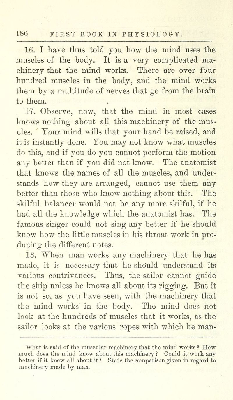 16. I have thus told you how the mind uses the muscles of the body. It is a very complicated ma- chinery that the mind works. There are over four hundred muscles in the body, and the mind works them by a multitude of nerves that go from the brain to them. 17. Observe, now, that the mind in most cases knows nothing about all this machinery of the mus- cles. Your mind wills that your hand be raised, and it is instantly done. You may not know what muscles do this, and if you do you cannot perform the motion any better than if you did not know. The anatomist that knows the names of all the muscles, and under- stands how they are arranged, cannot use them any better than those who know nothing about this. The skilful balancer would not be any more skilful, if he had all the knowledge which the anatomist has. The famous singer could not sing any better if he should know how the little muscles in his throat work in pro- ducing the different notes. 13. When man works any machinery that he has made, it is necessary that he should understand its various contrivances. Thus, the sailor cannot guide the ship unless he knows all about its rigging. But it is not so, as you have seen, with the machinery that the mind works in the body. The mind does not look at the hundreds of muscles that it works, as the sailor looks at the various ropes with which he man- What is said of the muscular machinery that the mind works ? How much does the mind know about this machinery ? Could it work any better if it knew all about it ? State the comparison given in regard to machinery made by man.