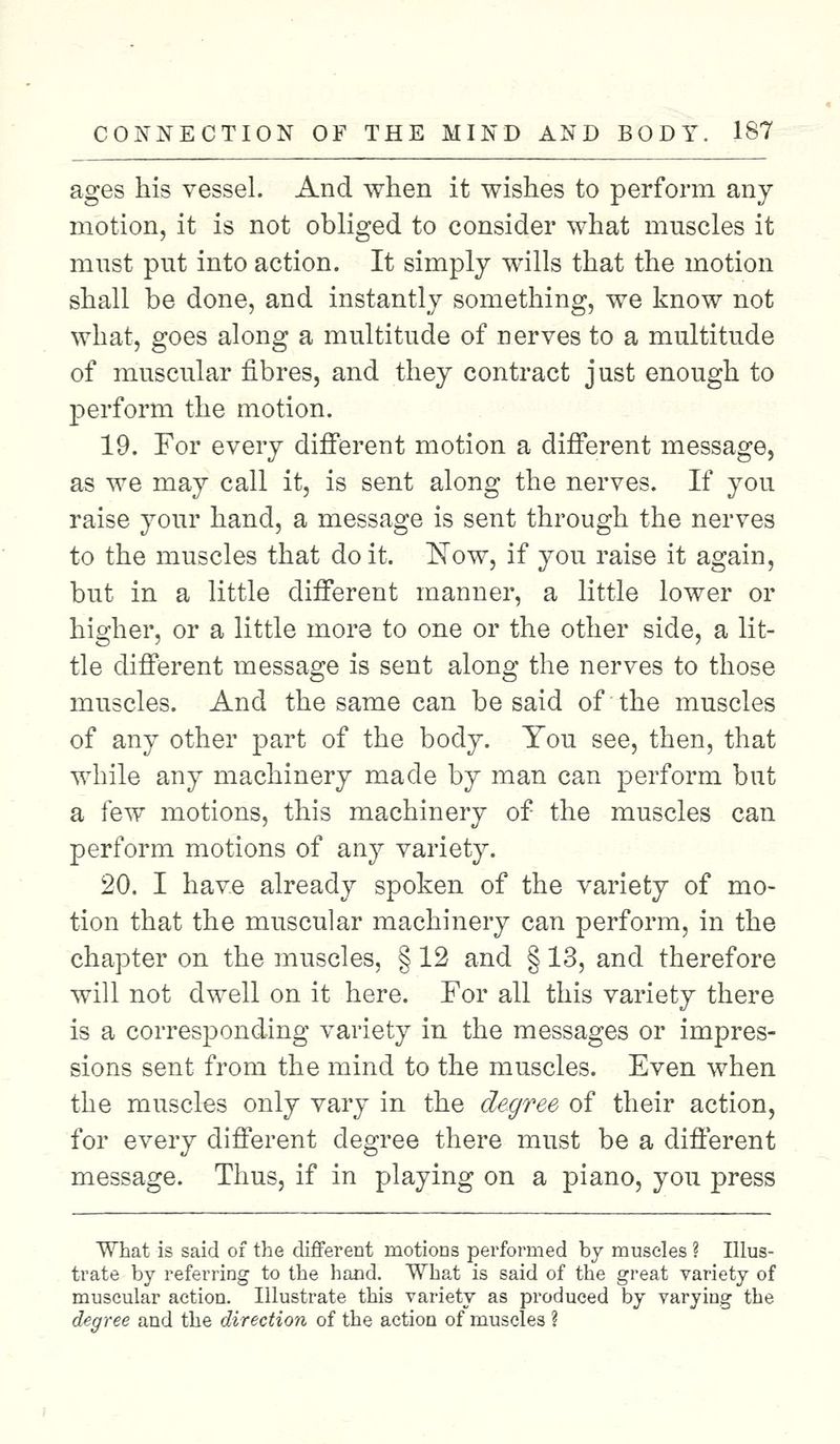 ages his vessel. And when it wishes to perform any motion, it is not obliged to consider what muscles it must put into action. It simply wills that the motion shall be done, and instantly something, we know not what, goes along a multitude of nerves to a multitude of muscular fibres, and they contract just enough to perform the motion. 19. For every different motion a different message, as we may call it, is sent along the nerves. If you raise your hand, a message is sent through the nerves to the muscles that do it. Now, if you raise it again, but in a little different manner, a little lower or higher, or a little more to one or the other side, a lit- tle different message is sent along the nerves to those muscles. And the same can be said of the muscles of any other part of the body. Tou see, then, that while any machinery made by man can perform but a few motions, this machinery of the muscles can perform motions of any variety. 20. I have already spoken of the variety of mo- tion that the muscular machinery can perform, in the chapter on the muscles, § 12 and § 13, and therefore will not dwell on it here. For all this variety there is a corresponding variety in the messages or impres- sions sent from the mind to the muscles. Even when the muscles only vary in the degree of their action, for every different degree there must be a different message. Thus, if in playing on a piano, you press What is said of the different motions performed by muscles ? Illus- trate by referring to the hand. What is said of the great variety of muscular action. Illustrate this variety as produced by varying the degree and the direction of the action of muscles ?