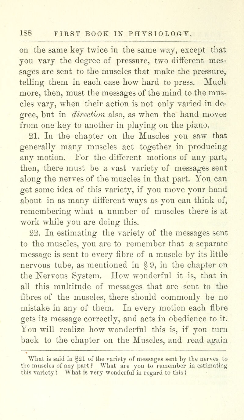 on the same key twice in the same way, except that you vary the degree of pressure, two different mes- sages are sent to the muscles that make the pressure, telling them in each case how hard to press. Much more, then, must the messages of the mind to the mus- cles vary, when their action is not only varied in de- gree, but in direction also, as when the hand moves from one key to another in playing on the piano. 21. In the chapter on the Muscles you saw that generally many muscles act together in producing any motion. For the different motions of any part, then, there must be a vast variety of messages sent along the nerves of the muscles in that part. You can get some idea of this variety, if you move your hand about in as many different ways as you can think of, remembering what a number of muscles there is at work wThile you are doing this. 22. In estimating the variety of the messages sent to the muscles, you are to remember that a separate message is sent to every fibre of a muscle by its little nervous tube, as mentioned in § 9, in the chapter on the Nervous System. How wonderful it is, that in all this multitude of messages that are sent to the fibres of the muscles, there should commonly be no mistake in any of them. In every motion each fibre gets its message correctly, and acts in obedience to it. You will realize how wonderful this is, if you turn back to the chapter on the Muscles, and read again What is said in §21 of the variety of messages sent by the nerves to the muscles of any part ? What are you to remember in estimating this variety ? What is very wonderful in regard to this ?