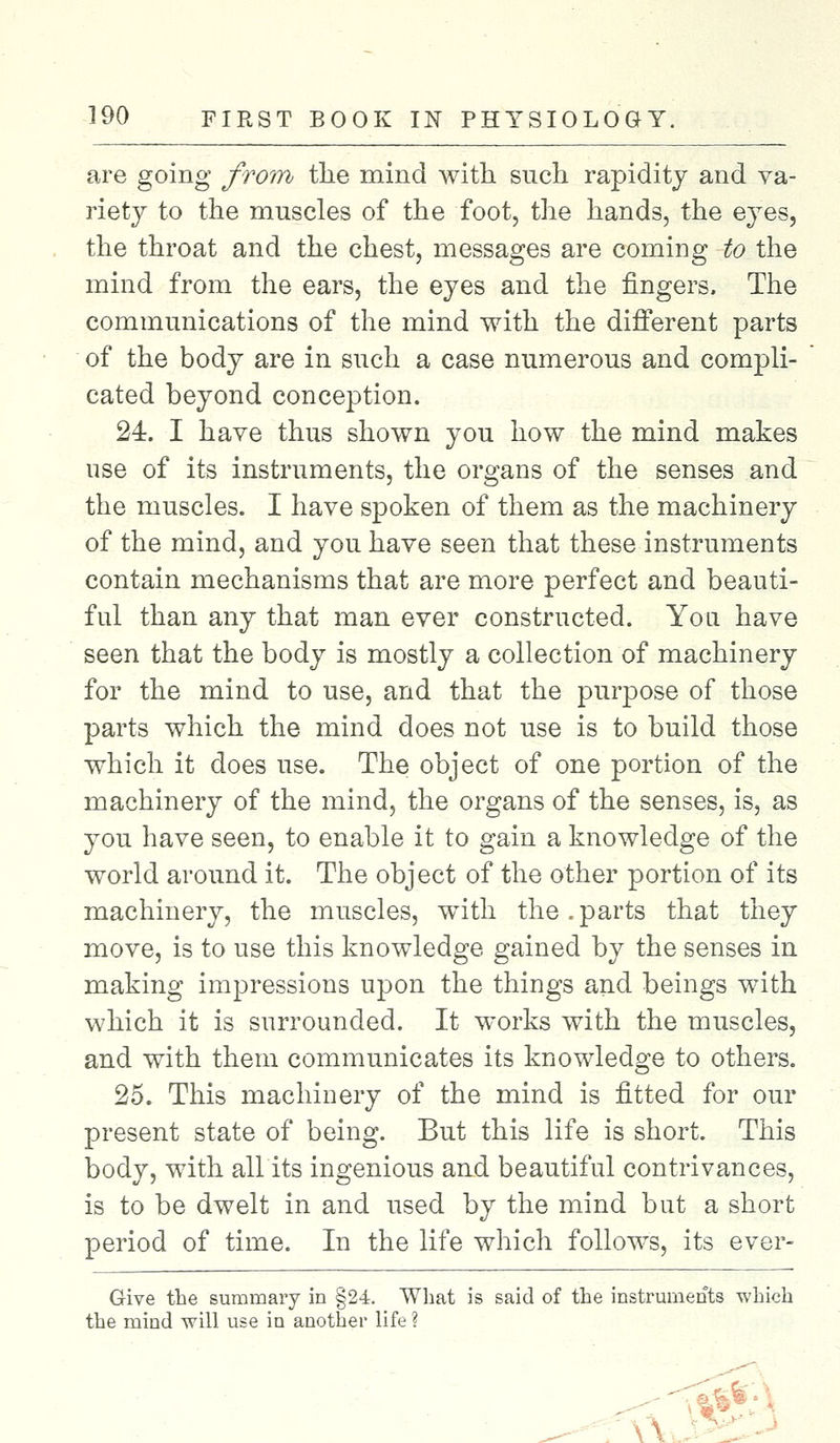 are going from the mind Avith such rapidity and va- riety to the muscles of the foot, the hands, the eyes, the throat and the chest, messages are coming to the mind from the ears, the eyes and the fingers. The communications of the mind with the different parts of the body are in such a case numerous and compli- cated beyond conception. 24. I have thus shown you how the mind makes use of its instruments, the organs of the senses and the muscles. I have spoken of them as the machinery of the mind, and you have seen that these instruments contain mechanisms that are more perfect and beauti- ful than any that man ever constructed. You have seen that the body is mostly a collection of machinery for the mind to use, and that the purpose of those parts which the mind does not use is to build those which it does use. The object of one portion of the machinery of the mind, the organs of the senses, is, as you have seen, to enable it to gain a knowledge of the world around it. The object of the other portion of its machinery, the muscles, with the. parts that they move, is to use this knowledge gained by the senses in making impressions upon the things and beings with which it is surrounded. It works with the muscles, and with them communicates its knowledge to others. 25. This machinery of the mind is fitted for our present state of being. But this life is short. This body, with all its ingenious and beautiful contrivances, is to be dwelt in and used by the mind but a short period of time. In the life which follows, its ever- Give the summary in §24. What is said of the instruments which the mind will use in another life ?