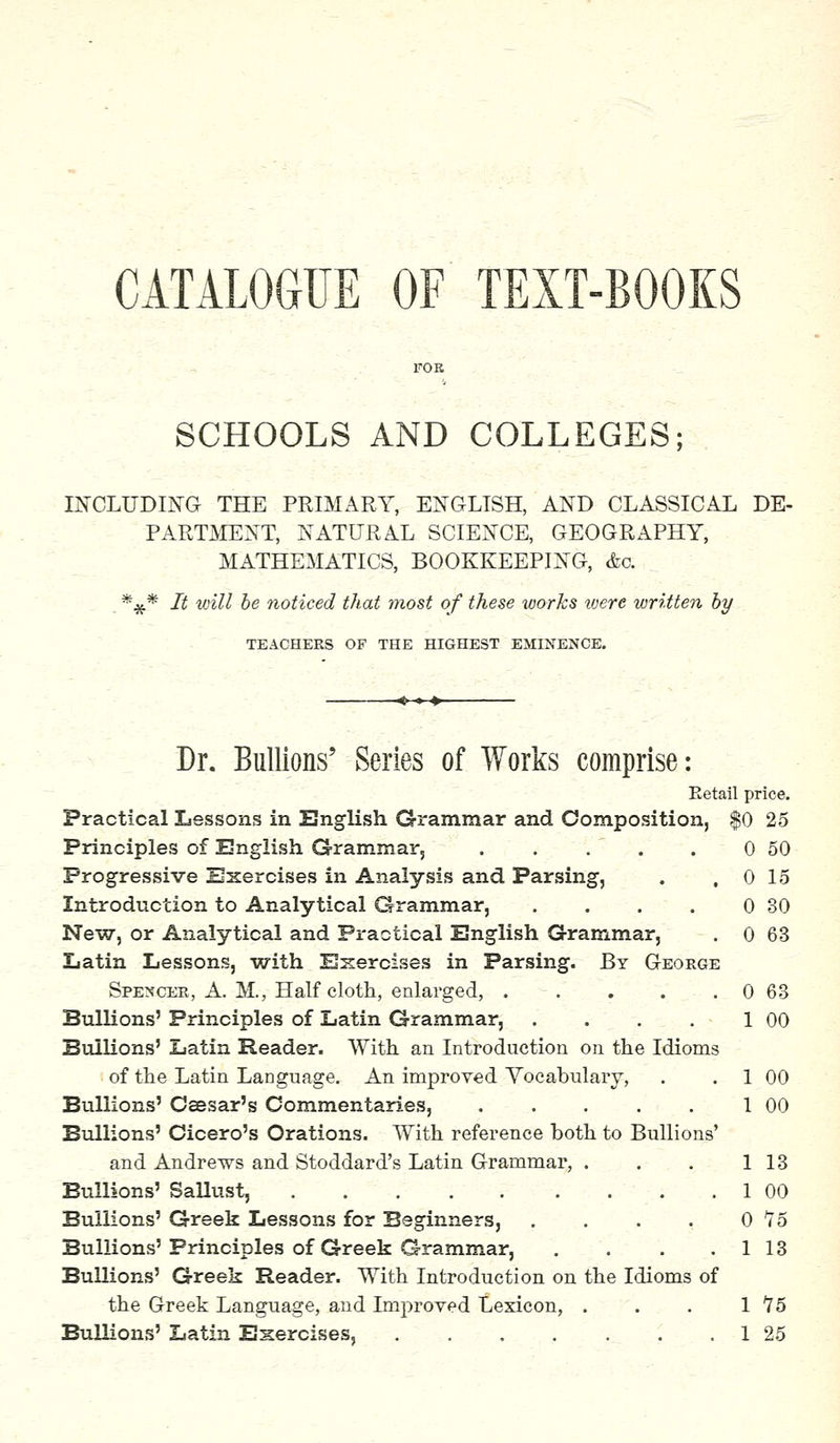 CATALOGUE OF TEXT-BOOKS SCHOOLS AND COLLEGES; INCLUDING THE PRIMARY, ENGLISH, AND CLASSICAL DE- PARTMENT, NATURAL SCIENCE, GEOGRAPHY, MATHEMATICS, BOOKKEEPING, &c *#* It will be noticed that most of these works were written by TEACHERS OF THE HIGHEST EMINENCE. 0 15 0 30 0 63 0 63 1 00 Dr. Bullions' Series of Works comprise: Eetail price. Practical Lessons in English Grammar and Composition, $0 25 Principles of English Grammar, . . . . . 0 50 Progressive Exercises in Analysis and Parsing, Introduction to Analytical Grammar, New, or Analytical and Practical English Grammar, Latin Lessons, with Exercises in Parsing. By George Spencer, A. M., Half cloth, enlarged, .... Bullions' Principles of Latin Grammar, .... Bullions' Latin Reader. With an Introduction on the Idioms of the Latin Language. An improved Vocabulary, Bullions' Caesar's Commentaries, Bullions' Cicero's Orations. With reference both to Bullions and Andrews and Stoddard's Latin Grammar, . Bullions' Sallust, Bullions' Greek Lessons for Beginners, Bullions' Principles of Greek Grammar, Bullions' Greek Reader. With Introduction on the Idioms of the Greek Language, and Improved Lexicon, . Bullions' Latin Exercises. 1 00 1 00 1 13 1 00 0 75 1 13 1 15 1 25