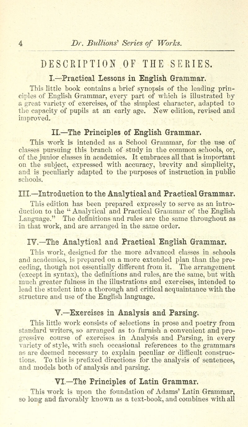 DESCRIPTION OF THE SERIES. I.—Practical Lessons in English Grammar. This little book contains a brief synopsis of the leading prin- ciples of English Grammar, every part of which is illustrated by a great variety of exercises, of the simplest character, adapted to the capacity of pupils at an early age. New edition, revised and improved. II.—The Principles of English Grammar. This work is intended as a School Grammar, for the use of classes pursuing this branch of study in the common schools, or, of the junior classes in academies. It embraces all that is important on the subject, expressed with accuracy, brevity and simplicity, and is peculiarly adapted to the purposes of instruction in public schools, III.—Introduction to the Analytical and Practical Grammar. This edition has been prepared expressly to serve as an intro- duction to the Analytical and Practical Grammar of the English Language. The definitions and rules are the same throughout as in that work, and are arranged in the same order. IV.—The Analytical and Practical English Grammar. This work, designed for the more advanced classes in schools and academies, is prepared on a more extended plan than the pre- ceding, though not essentially different from it. The arrangement (except in syntax), the definitions and rules, are the same, but with much greater fulness in the illustrations and exercises, intended to lead the student into a thorough and critical acquaintance with the structure and use of the English language. V.—Exercises in Analysis and Parsing. This little work consists of selections in prose and poetry from standard writers, so arranged as to furnish a convenient and pro- gressive course of exercises in Analysis and Parsing, in every variety of style, with such occasional references to the grammars as are deemed necessary to explain peculiar or difficult construc- tions. To this is prefixed directions for the analysis of sentences, and models both of analysis and parsing. VI—The Principles of Latin Grammar. This work is upon the foundation of Adams' Latin Grammar, so long and favorably known as a text-book, and combines with all