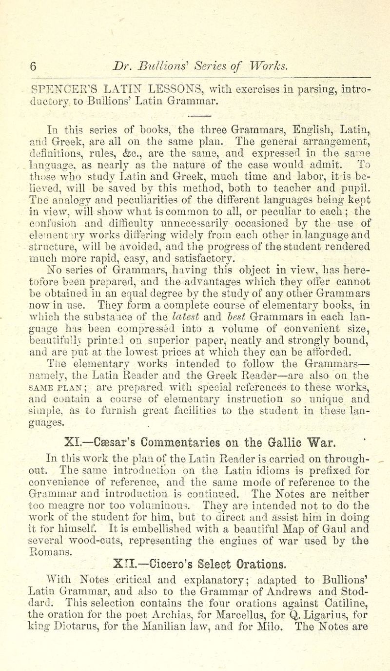 SPENCER'S LATIN LESSONS, with exercises in parsing, intro- ductory to Bullions' Latin Grammar. In this series of books, the three Grammars, English, Latin, and Greek, are all on the same plan. The general arrangement, definitions, rules, &c, are the same, and expressed in the same language, as nearly as the nature of the case would admit. To those who study Latin and Greek, much time and labor, it is be- lieved, will be saved by this method, both to teacher and pupil. Tbe analogy and peculiarities of the different languages being kept in view, will show what is common to all, or peculiar to each; the confusion and difficulty unnecessarily occasioned by the use of element iry works differing widely from each other in language and structure, will be avoided, and the progress of the student rendered much more rapid, easy, and satisfactory. No series of Grammars, having this object in view, has here- tofore been prepared, and the advantages which they offer cannot be obtained in an equal degree by the study of any other Grammars now in use. They form a complete course of elementary books, in which the substance of the latest and test Grammars in each lan- guage has been compressed into a volume of convenient size, beautiful!* printed on superior paper, neatly and strongly bound, and are put at the lowest prices at which they can be afforded. The elementary works intended to follow the Grammars— namely, the Latin Reader and the Greek Reader—are also on the same plan ; are prepared with special references to these works, and contain a course of elementary instruction so unique and simple, as to furnish great facilities to the student in these lan- guages. XL—Csesar's Commentaries on the Gallic War. In this work the plan of the Latin Reader is carried on through- out. The same introduction on the Latin idioms is prefixed for convenience of reference, and the same mode of reference to the Grammar and introduction is continued. The Notes are neither too meagre nor too voluminous. They are intended not to do the work of the student for him, but to direct and assist him in doing it for himself. It is embellished with a beautiful Map of Gaul and several wood-cuts, representing the engines of war used by the Romans. XII.—Cicero's Select Orations. With Notes critical and explanatory; adapted to Bullions' Latin Grammar, and also to the Grammar of Andrews and Stod- dard. This selection contains the four orations against Catiline, the oration for the poet Archias, for Marcellus, for Q. Ligarius, for king Diotarus, for the Manilian law, and for Milo. The Notes are