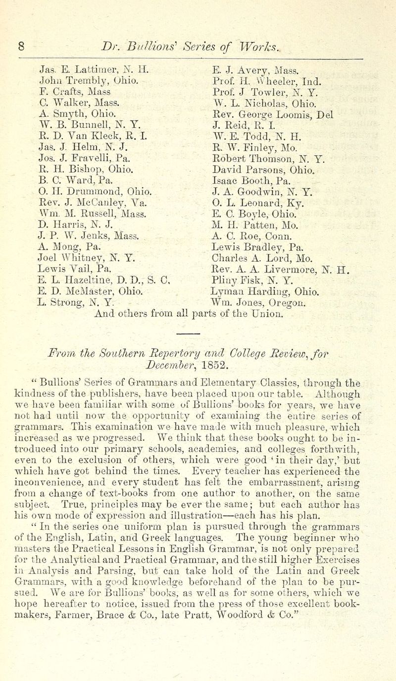 Jas. E. Lattimer, N. H. E. J. Avery, Mass. John Trembly, Ohio. Prof. H. Wheeler, Ind. F. Crafts, Mass Prof. J Towler, N. Y. C. Walker, Mass. W. L. Nicholas, Ohio. A. Smyth, Ohio. Rev. George Loomis, Del W. B. Bunnell, K Y. J. Reid, P. I. R. D. Van Kleck, R. I. W: E. Todd, K H. Jas. J. Helm, K J. R. W. Finley, Mo. Jos. J. Fravelli, Pa. Robert Thomson, K Y. R. H. Bishop, Ohio. David Parsons, Ohio. B. C. Ward, Pa. Isaac Booth, Pa. 0. H. Drummond, Ohio. J. A. Goodwin, K Y. Rev. J. McCanley, Va. O. L. Leonard, Ky. Wm. M. Russell, Mass. E. C. Boyle, Ohio. D. Harris, N. J. M. H. Patten, Mo. J. P. W. Jenks, Mass. A. C. Roe, Conn. A. Mong, Pa. Lewis Bradley, Pa. Joel Whitney, K Y. Charles A Lord, Mo. Lewis Vail, Pa. Rev. A. A. Livermore, K H. E. L. Hazeltiae, D. D., S. C, Pliny Fisk, ]ST. Y. E. D. McMaster, Ohio. Lyman Harding, Ohio. L. Strong, N. Y. Wm. Jones, Oregon. And others from all parts of the Union. From the Southern Repertory and College Review, for December, 1852.  Bullions' Series of Grammars and Elementary Classics, through the kindness of the publishers, have been placed upon our table. Although we have been familiar with some of Bullions' books for years, we have not had until now the opportunity of examining the entire series of grammars. This examination we have made with much pleasure, which increased as we progressed. We think that these books ought to be in- troduced into our primary schools, academies, and colleges forthwith, even to the exclusion of others, which were good 'in their day,' but which have got behind the times. Every teacher has experienced the inconvenience, and every student has felt the embarrassment, arising from a change of text-books from one author to another, on the same subject. True, principles may be ever the same; but each author has his own mode of expression and illustration—each has his plan.  In the series one uniform plan is pursued through the grammars of the English, Latin, and Greek languages. The young beginner who masters the Practical Lessons in English Grammar, is not only prepared for the Analytical and Practical Grammar, and the still higher Exercises in Analysis and Parsing, but can take hold of the Latin and Greek Grammars, with a good knowledge beforehand of the plan to be pur- sued. We are for Bullions' books, as well as for some others, which we hope hereafter to notice, issued from the press of those excellent book- makers, Farmer, Brace & Co., late Pratt, Woodford & Co.
