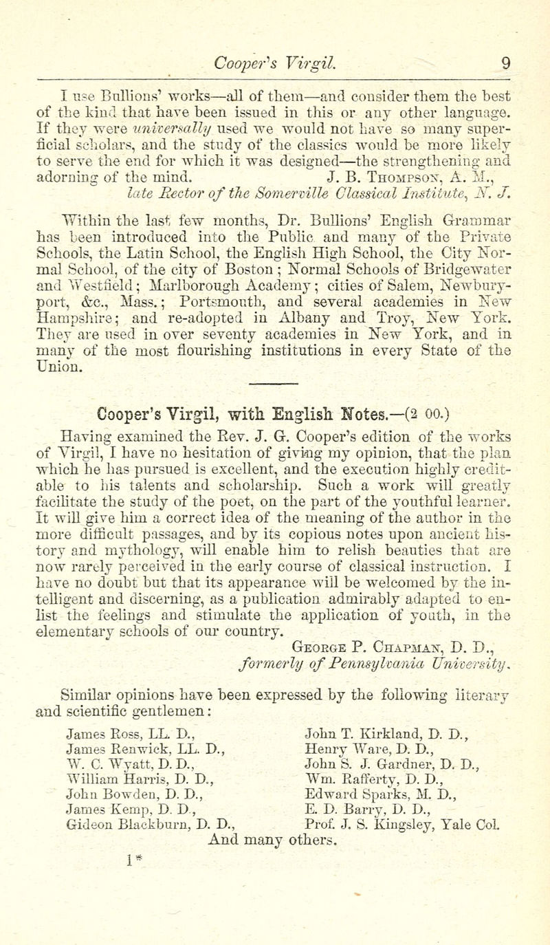 Coopers Virgil. I use Bullions1 works—all of them—and consider them the best of the kind that have been issued in this or any other language. If they were universally used we would not have so many super- ficial scholars, and the study of the classics would be more likely to serve the end for which it was designed—the strengthening and adorning of the mind. J. B. Thompson, A. M,, late Rector of the Somermlle Classical Institute, N~. J. TTithin the last few months, Dr. Bullions' English Grammar has been introduced into the Public and many of the Private Schools, the Latin School, the English High School, the City Nor- mal School, of the city of Boston ; Normal Schools of Bridgewater and Vv estfield; Marlborough Academy; cities of Salem, Newbury- port, &c, Mass.; Portsmouth, and several academies in New Hampshire; and re-adopted in Albany and Troy, New York. They are used in over seventy academies in New York, and in many of the most flourishing institutions in every State of the Union. Cooper's Virgil, with. English Holes—(2 00.) Having examined the Eev. J. G. Cooper's edition of the works of Virgil, I have no hesitation of giving my opinion, that the plan which he has pursued is excellent, and the execution highly credit- able to his talents and scholarship. Such a work will greatly facilitate the study of the poet, on the part of the youthful learner. It will give him a correct idea of the meaning of the author in the more difficult passages, and by its copious notes upon ancient his- tory and mythology, will enable him to relish beauties that are now rarely perceived in the early course of classical instruction. I have no doubt but that its appearance will be welcomed by the in- telligent and discerning, as a publication admirably adapted to en- list the feelings and stimulate the application of youth, in the elementary schools of our country. Geoege P. Chapman, D. D., formerly of Pennsylvania University. Similar opinions have been expressed by the following literary and scientific gentlemen: James Ross, LL. D., John T. Kirkland, D. D., James Renvdck, LL. D., Henry Ware, D. IX, W. C. Wyatt, D. D., John S. J. Gardner, D. D., William Harris, D. D., Wm. Rafferty, D. D., John Bowden, D. D., Edward Sparks, M. I)., James Kemp, D. D., E. D. Barry, D. D., Gideon Blackburn, D. D., Prof. J. S. Kingsley, Yale CoL And many others.