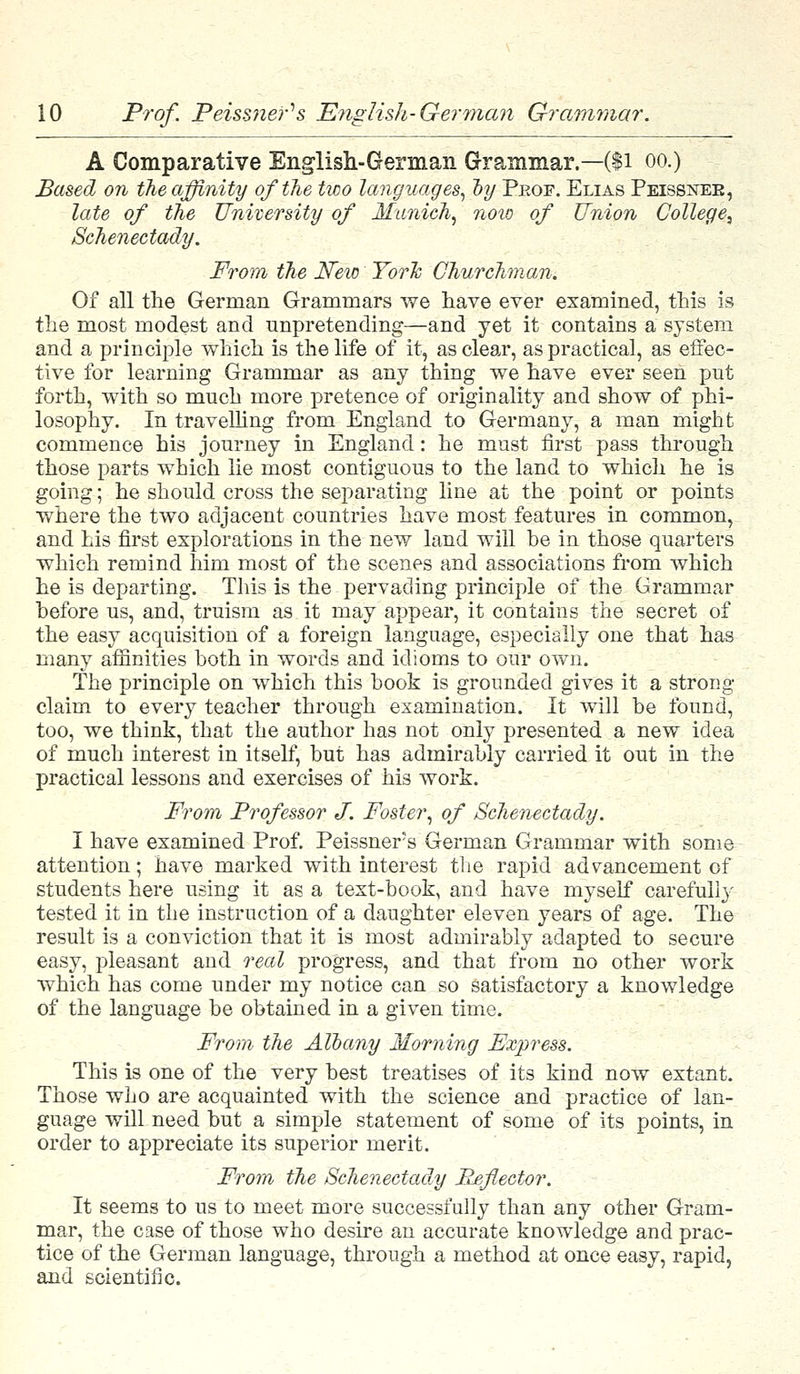 A Comparative English-German Grammar.—($1 oo.) Based on the affinity of the two languages, by Pkof. Elias Peissnek, late of the University of Munich, now of Union College^ Schenectady. From the New YorTc Churchman. Of all the German Grammars we have ever examined, this is the most modest and unpretending—and yet it contains a system and a principle which is the life of it, as clear, as practical, as effec- tive for learning Grammar as any thing we have ever seen put forth, with so much more pretence of originality and show of phi- losophy. In travelling from England to Germany, a man might commence his journey in England: he must first pass through those parts which lie most contiguous to the land to which he is going; he should cross the separating line at the point or points where the two adjacent countries have most features in common, and his first explorations in the new land will be in those quarters which remind him most of the scenes and associations from which he is departing. This is the pervading principle of the Grammar before us, and, truism as it may appear, it contains the secret of the easy acquisition of a foreign language, especially one that has many affinities both in words and idioms to our own. The principle on which this book is grounded gives it a strong- claim to every teacher through examination. It will be found, too, we think, that the author has not only presented a new idea of much interest in itself, but has admirably carried it out in the practical lessons and exercises of his work. From Professor J. Foster, of Schenectady. I have examined Prof. Peissners German Grammar with some attention; have marked with interest the rapid advancement of students here using it as a text-book, and have myself carefully tested it in the instruction of a daughter eleven years of age. The result is a conviction that it is most admirably adapted to secure easy, pleasant and real progress, and that from no other work which has come under my notice can so satisfactory a knowledge of the language be obtained in a given time. From the Albany Morning Express. This is one of the very best treatises of its kind now extant. Those who are acquainted with the science and practice of lan- guage will need but a simple statement of some of its points, in order to appreciate its superior merit. From the Schenectady Reflector. It seems to us to meet more successfully than any other Gram- mar, the case of those who desire an accurate knowledge and prac- tice of the German language, through a method at once easy, rapid, and scientific.