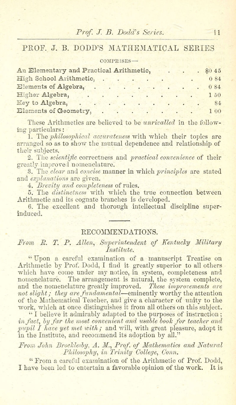 PROF. J. B. DODD'S MATHEMATICAL SERIES COMPEISES — An Elementary and Practical Arithmetic, . . . $0 45 High School Arithmetic, . 0 84 Elements of Algebra, 0 84 Higher Algebra, 1 50 Key to Algebra, . . . . . . . . 84 Elements of Geometry, . . 1 00 These Arithmetics are believed to be unrivalled in the follow- ing particulars: 1. The philosophical accurateness with which their topics are arranged so as to show the mutual dependence and relationship of their subjects. 2. The scientific correctness and practical convenience of their greatly improved nomenclature. 3. The clear and concise manner in which principles are stated and explanations are given. 4. Brevity and completeness of rules. 5. The distinctness with which the true connection between Arithmetic and its cognate branches is developed. 6. The excellent and thorough intellectual discipline super- induced. RECOMMENDATIONS. From R. T. P. Allen, Superintendent of Kentucky Military Institute.  Upon a careful examination of a manuscript Treatise on Arithmetic by Prof. Dodd, I find it greatly superior to all others which have come under my notice, in system, completeness and nomenclature. The arrangement is natural, the system complete, and the nomenclature greatly improved. These improvements are not slight; they are fundamental—eminently worthy the attention of the Mathematical Teacher, and give a character of unity to the work, which at once distinguishes it from all others on this subject.  I believe it admirably adapted to the purposes of instruction; in fact, by far the most convenient and usable booh for teacher and pupil I have yet met with ; and will, with great pleasure, adopt it in the Institute, and recommend its adoption by all. Prom John BrocMesby. A. M., Prof of Mathematics and Natural Philosophy, in Trinity College, Conn.  From a careful examination of the Arithmetic of Prof. Dodd, I have been led to entertain a favorable opinion of the work. It is