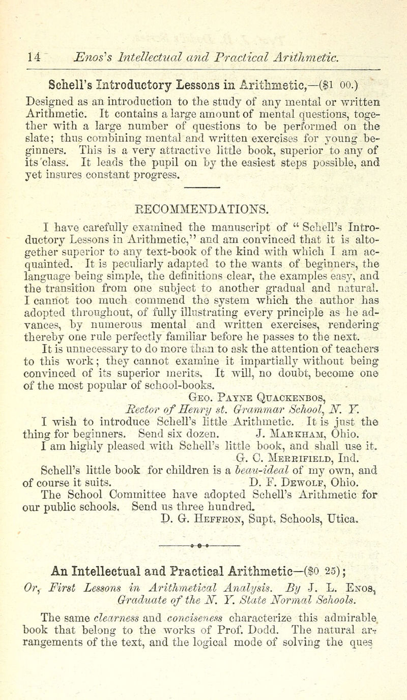 Schell's Introductory Lessons in Arithmetic,—($1 oo.) Designed as an introduction to the study of any mental or written Arithmetic. It contains a large amount of mental questions, toge- ther with a large number of questions to be performed on the slate; thus combining mental and written exercises for young be- ginners. This is a very attractive little book, superior to any of its 'class. It leads the pupil on by the easiest steps possible, and yet insures constant progress. EECOMMEKDATIONS. I have carefully examined the manuscript of u Schell's Intro- ductory Lessons in Arithmetic, and am convinced that it is alto- gether superior to any text-book of the kind with which I am ac- quainted. It is peculiarly adapted to the wants of beginners, the language being simple, the definitions clear, the examples easy, and the transition from one subject to another gradual and natural. I cannot too much commend the system which the author has adopted throughout, of fully illustrating every principle as he ad- vances, by numerous mental and written exercises, rendering thereby one rule perfectly familiar before he passes to the next. It is unnecessary to do more than to ask the attention of teachers to this work; they cannot examine it impartially without being convinced of its superior merits. It will, no doubt, become one of the most popular of school-books. Geo. Payne Qttackeneos, Rector of Henry st. Grammar School, N. Y. I wish to introduce Schell's little Arithmetic. It is just the thing for beginners. Send six dozen. J. Maekham, Ohio. I am highly pleased with Schell's little book, and shall use it. G. 0. Mebbifield, Ind. Schell's little book for children is a oeau-ideal of my own, and of course it suits. D. F. Dewolf, Ohio. The School Committee have adopted Schell's Arithmetic for our public schools. Send us three hundred. P. G. Heffkon, Supt, Schools, Utica. An Intellectual and Practical Arithmetic—($o 25); Or, First Lessons in Arithmetical Analysis. By J. L. Exos, Graduate of the N. Y. State Normal Schools. The same clearness and conciseness characterize this admirable book that belong to the works of Prof. Dodd. The natural ar-? rangements of the text, and the logical mode of solving the ques
