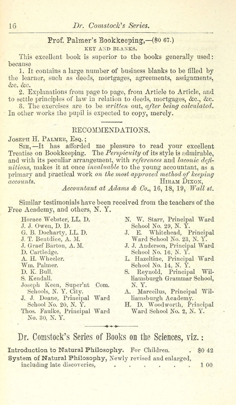 Prof. Palmer's Bookkeeping,—($0 67.) KEY AXD BLAXKS. This excellent book is superior to the books generally used: because 1. It contains a large number of business blanks to be filled by the learner, such as deeds, mortgages, agreements, assignments, &c. &c. 2. Explanations from page to page, from Article to Article, and to settle principles of law in relation to deeds, mortgages, &c, &c. 3. The exercises are to be written out, after being calculated. In other works the pupil is expected to copy, merely. EEOOMMENDATIONS. Joseph H. Palmer, Esq. ; Sie,—It has afforded me pleasure to read your excellent Treatise on Bookkeeping. The Perspicuity of its style is admirable, and with its peculiar arrangement, with references and laconic defi- nitions, makes it at once invaluable to the young accountant, as a primary and practical work on the most approved method of keeping accounts. Hiram Dixon, Accountant at Adams & Co., 16, 18, 19, Wall st. Similar testimonials have been received from the teachers of the Free Academy, and others, BT. Y. Horace Webster, LL. D. J. J. Owen, D. D. G. B. Doeharty, LL. D. J. T. Bentdice, A. M. J. Graef Barton, A. M. D. Cartledge. A. H. Wheeler. Wm. Palmer. D. K. Bull. S. Kendall. Joseph Keen, Super'nt Com. Schools, N. Y. City. J. J. Doane, Principal Ward School No. 20, N. Y. Thos. Faulke, Principal Ward No. 30, N. Y. N. W. Starr, Principal Ward School No. 29, N. Y. J. E. Whitehead, Principal Ward School No. 23, ]NT. Y. J. J. Anderson, Principal Ward School No. 16, N. Y. L. Hazeltine, Principal Ward School No. 14, N. Y. S. Reynold, Principal Wil- liamsburgh Grammar School, N. Y. A. Marceilus, Principal Wil- liarnsburgh Academy. H, D. Woodworth, Principal Ward School No. 2, N. Y. Dr. Comstock's Series of Books on the Sciences, viz. Introduction to Natural Philosophy. For Children. System of Natural Philosophy, Newly revised and enlarged, including late discoveries, $0 42 1 00
