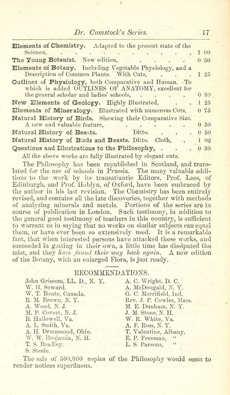 Elements of Chemistry. Adapted to the present state of the Science, ,1 00 The Young Botanist. New edition, . . . . 0 50 Elements of Botany. Including Vegetable Physiology, and a Description of Common Plants. With Cuts, . . . 1 25 Outlines of Physiology, both Comparative and Human. To which is added OUTLINES OF ANATOMY, excellent for the general scholar and ladies' schools, . . . . 0 80 New Elements of Geology, Highly Illustrated, . . 1 25 Elements of Mineralogy. Illustrated with numerous Cuts, 0 15 Natural History of Birds. Showing their Comparative Size. A new and valuable feature, . . . . 0 50 Natural History of Beasts. Ditto. . . . 0 50 Natural History of Birds and Beasts. Ditto. Cloth, . 1 00 Questions and Illustrations to the Philosophy, . . . 0 30 All the above works are fully illustrated by elegant cuts. The Philosophy has been republished in Scotland, and trans- lated for the use of schools in Prussia. The many valuable addi- tions to the work by its transatlantic Editors, Prof. Lees, of Edinburgh, and Prof. Hoblyn, of Oxford, have been embraced by the author in his last revision. The Chemistry has been entirely revised, and contains all the late discoveries, together with methods of analyzing minerals and metals. Portions of the series are in course of publication in London. Such testimony, in addition to the general good testimony of teachers in this country, is sufficient to warrant us in saying that no works on similar subjects can equal them, or have ever been so extensively used. It is a remarkable fact, that when interested persons have attacked these works, and succeeded in getting in their own, a little time has dissipated the mist, and they have found their way tack again. A new edition of the Botany, with an enlarged Flora, is just ready. BECOMMEKDATIONS. John Griscom, LL. D., N. Y. A. C. Wright, D. C. W. H. Seward. A. McDougald, N. Y. W. T. Bonte, Canada. G. C. Merrifield, Ind. R. M. Brown, K Y. Rev. J. P. Cowles, Mass. A Wood, K J. M. E. Dunham, N. Y. M. P Covert, N. J. J. M. Stone, N. H. B. Hallowed, Va, W. R. White, Va. A L. Smith, Va. A. F. Ross, N. Y. A. H. Drummond, Ohio. T. Valentine, Albany. W. W. Benjamin, N H. E. P. Freeman,  T. S. Bradley. L. S. Parsons,  S. Steele. The sale of 500,000 copies of the Philosophy would seem to render notices superfluous.