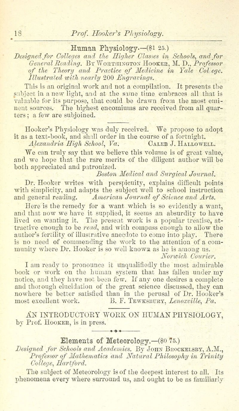 Human Physiology.—($1 25.) Designed for Colleges and the Higher Glasses in Schools, and for General Reading. ByWoetiiin'gton' Hookeb, M. D., Professor of the Theory and Practice of Medicine in Yale Col, ege. Illustrated with nearly 200 Engravings. This is an original work and not a compilation. It presents the subject in a new light, and at the same time embraces all that is valuable for its purpose, that could be drawn from the most emi- nent sources. The highest encomiums are received from all quar- ters ; a few are subjoined. Hooker's Physiology was duly received. We propose to adopt it as a text-book, and shall order in the course of a fortnight. Alexandria High School, Va. Caleb J. Hallowell. We can truly say that we believe this volume is of great value, and we hope that the rare merits of the diligent author will be both appreciated and patronized. Boston Medical and, Surgical Journal. Dr. Hooker writes with perspicuity, explains difficult points with simplicity, and adapts the subject well to school instruction and general reading. American Journal of Science and Arts. Here is the remedy for a want which is so evidently a want, and that now we have it supplied, it seems an absurdity to have lived on wanting it. The present work is a popular treatise, at- tractive enough to be read, and with compass enough to allow the author's fertility of illustrative anecdote to come into play. There is no need of commending the work to the attention of a com- munity where Dr. Hooker is so well knows, as he is among us. Norwich Courier. I am ready to pronounce it Unqualifiedly the most admirable book or work on the human system that has fallen under my notice, and they have not been few. If any one desires a complete and thorough elucidation of the great science discussed, they can nowhere be better satisfied than in the perusal of Dr. Hooker's most excellent work. B. F. Tewksbtjjry, Lenoxville, Pa. AS INTKODUCTOEY WORK ON HUMAN PHYSIOLOGY, by Prof. Hooe^e, is in press. Elements of Meteorology.— ($o 75.) Designed for Schools and Academies. By John Beockelsby, A.M., Professor of Mathematics and Natural Philosophy in Trinity College, Hartford. The subject of Meteorology is of the deepest interest to all. Its phenomena every where surround us, and ought to be as familiarly