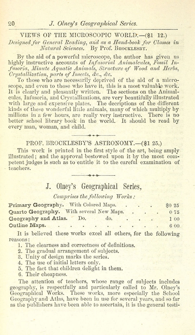 VIEWS OP THE MICROSCOPIC WORLD.—($1 12.) Designed for General Reading, and as a Hand-book for Classes in Natural Sciences. By Prof. Beocklesbt. By the aid of a powerful microscope, the author has given us highly instructive accounts of Infusorial Animalcules, Fossil In- fusoria, Minute Aquatic Animals, Structure of Wood and Herbs, Crystallization, parts of Insects, &c, &c. To those who are necessarily deprived of the aid of a micro- scope, and even to those who have it, this is a most valuable work. It is clearly and pleasantly written. The sections on the Animal- cules, Infusoria, and Crystallizations, are very beautifully illustrated with large and expensive plates. The decriptions of the different kinds of these wonderful little animals, many of which multiply by millions in a few hours, are really very instructive. There is no better school library book in the world. It should be read by every man, woman, and child. PROF. BROCKLESBY'S ASTRONOMY.—($1 25.) This work is printed in the first style of the art, being amply illustrated; and the approval bestowed upon it by the most com- petent judges is such as to entitle it to the careful examination of teachers. J. Olney's Geographical Series, Comprises the following Worles : Primary Geography. With Colored Maps. . . . $0 25 Quarto Geography. With several New Maps. . . . 0 15 Geography and Atlas. Do. do. ... 1 00 Outline Maps 6 00 It is believed these works excel all others, for the following reasons: 1. The clearness and correctness of definitions. 2. The gradual arrangement of subjects. 3. Unity of design marks the series. 4. The use of initial letters only. 5. The fact that children delight in them. 8. Their cheapness. The attention of teachers, whose range of subjects includes geography, is respectfully and particularly called to Mr. Olney's Geographical Works. These works, more especially the School Geography and Atlas, have been in use for several years, and so far as the publishers have been able to ascertain, it is the general testi-