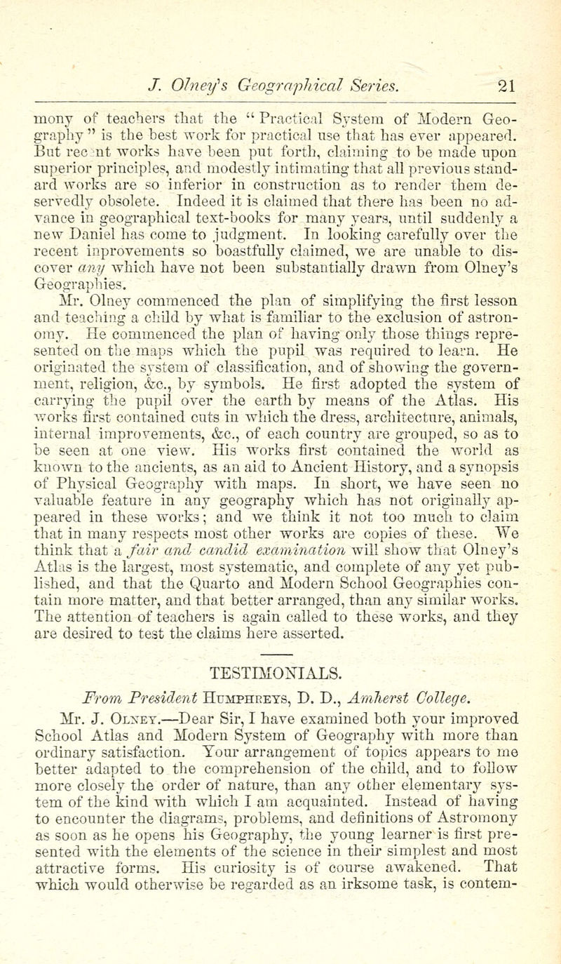 niony of teachers that the  Practical System of Modern Geo- graphy  is the best work for practical use that has ever appeared. But rec nt works have been put forth, claiming to be made upon superior principles, and modestly intimating that all previous stand- ard works are so inferior in construction as to render them de- servedly obsolete. Indeed it is claimed that there has been no ad- vance in geographical text-books for many years, until suddenly a new Daniel has come to judgment. In looking carefully over the recent inprovements so boastfully claimed, we are unable to dis- cover any which have not been substantially drawn from Olney's Geographies. Mr. Olney commenced the plan of simplifying the first lesson and teaching a child by what is familiar to the exclusion of astron- omy. He commenced the plan of having only those things repre- sented on the maps which the pupil was required to learn. He originated the system of classification, and of showing the govern- ment, religion, &c, by symbols. He first adopted the system of carrying the pupil over the earth by means of the Atlas. His works first contained cuts in which the dress, architecture, animals, internal improvements, &c, of each country are grouped, so as to be seen at one view. His works first contained the world as known to the ancients, as an aid to Ancient History, and a synopsis of Physical Geography with maps. In short, we have seen no valuable feature in any geography which has not originally ap- peared in these works; and we think it not too much to claim that in many respects most other works are copies of these. We think that a fair and candid examination will show that Olney's Atlas is the largest, most systematic, and complete of any yet pub- lished, and that the Quarto and Modern School Geographies con- tain more matter, and that better arranged, than any similar works. The attention of teachers is again called to these works, and they are desired to test the claims here asserted. TESTIMONIALS. From President Humphreys, D. D., Amherst College. Mr. J. Olxet.—Dear Sir, I have examined both your improved School Atlas and Modern System of Geography with more than ordinary satisfaction. Your arrangement of topics appears to me better adapted to the comprehension of the child, and to follow more closely the order of nature, than any other elementary sys- tem of the kind with which I am acquainted. Instead of having to encounter the diagrams, problems, and definitions of Astromony as soon as he opens his Geography, the young learner is first pre- sented with the elements of the science in their simplest and most attractive forms. His curiosity is of course awakened. That which would otherwise be regarded as an irksome task, is contem-