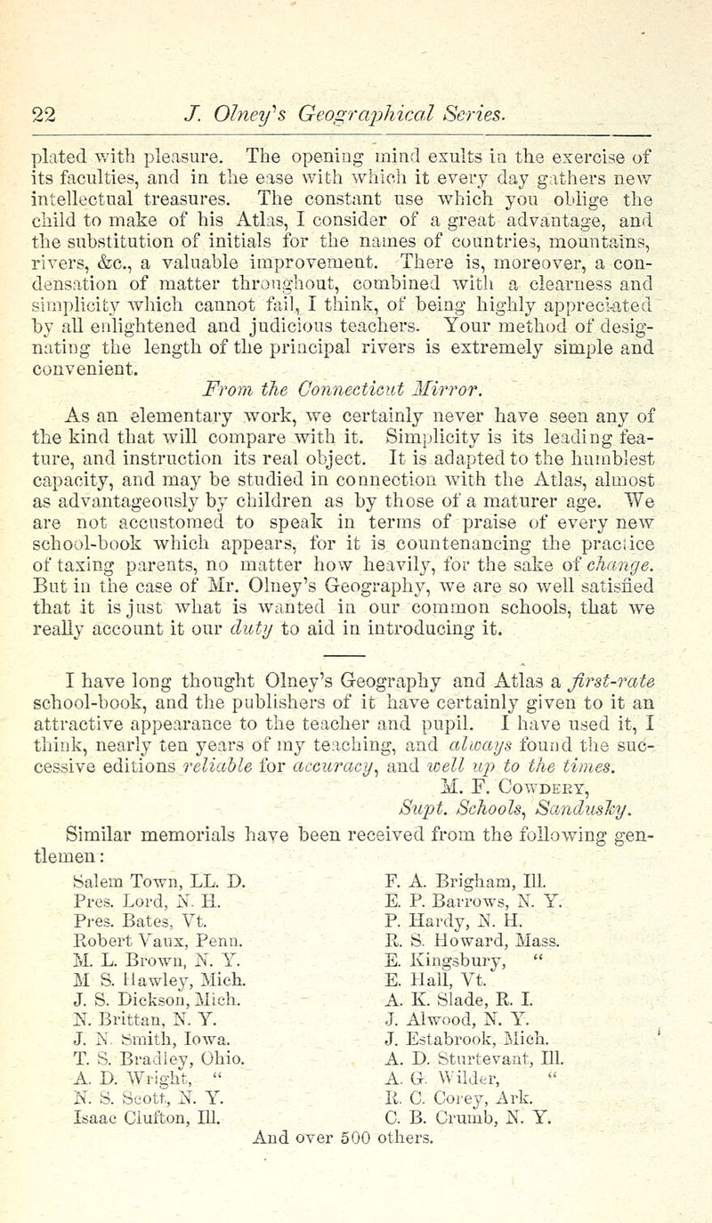 plated with pleasure. The opening mind exults in the exercise of its faculties, and in the ease with which it every day gathers new intellectual treasures. The constant use which you oblige the child to make of his Atlas, I consider of a great advantage, and the substitution of initials for the names of countries, mountains, rivers, &c, a valuable improvement. There is, moreover, a con- densation of matter throughout, combined with a clearness and simplicity which cannot fail, I think, of being highly appreciated by all enlightened and judicious teachers. Your method of desig- nating the length of the principal rivers is extremely simple and convenient. From the Connecticut Mirror. As an elementary work, we certainly never have seen any of the kind that will compare with it. Simplicity is its leading fea- ture, and instruction its real object. It is adapted to the humblest capacity, and may be studied in connection with the Atlas, almost as advantageously by children as by those of a maturer age. We are not accustomed to speak in terms of praise of every new school-book which appears, for it is countenancing the practice of taxing parents, no matter how heavily, for the sake of change. But in the case of Mr. Olney's Geography, we are so well satisfied that it is just what is wanted in our common schools, that we really account it our duty to aid in introducing it. I have long thought Olney's Geography and Atlas a first-rate school-book, and the publishers of it have certainly given to it an attractive appearance to the teacher and pupil. I have used it, I think, nearly ten years of my teaching, and always found the suc- cessive editions reliable for accuracy, and well up to the times. M. F. Gowdeet, Supt. Schools, Sandusky. Similar memorials have been received from the following gen- tlemen : Salem Town, LL. D. F. A. Brigham, 111. Pres. Lord, l\r. H. E. P. Barrows, N. Y. Pres. Bates, Vt. P. Hardy, N. H. Robert Vaux, Penn. R. S. Howard, Mass. M. L. Brown, JNr. Y. E. Kingsbury,  M S. Hawley, Mick E. Hall, Vt. J. S. Dickson, Mich. A. K. Slade, P. I. N. Brittan, N. Y. J. Alwood, K Y. J. N. Smith, Iowa. J. Estabrook, Mich. T. S. Bradley, Ohio. A. D. Sturtevant, 111. A D. Wright,  A. Gk Wilder, 'N. S. Scott, JJ. Y. P. C. Corey, Ark. Isaac Clufton, 111. C B. Crumb, N. Y. And over 500 others.