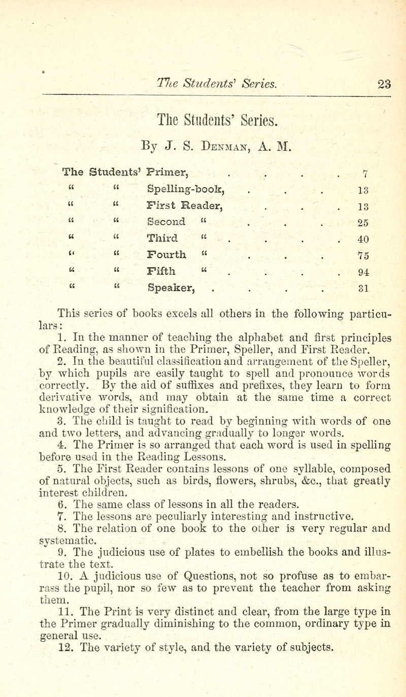 The Students' Series. By J. S. Denman, A. M. The Students ' Primer, 7 a it Spelling-book, 13 u a First Reader, . 13 a a Second  . 25 u a Third » . 40 tt it Fourth  15 U 11 Fifth  . 94 U It Speaker, 31 This series of books excels all others in the following particu- lars : 1. In the manner of teaching the alphabet and first principles of Reading, as shown in the Primer, Speller, and First Reader. 2. In the beautiful classification and arrangement of the Speller, by which pupils are easily taught to spell and pronounce words correctly. By the aid of suffixes and prefixes, they learn to form derivative words, and may obtain at the same time a correct knowledge of their signification. 3. The child is taught to read by beginning with words of one and two letters, and advancing gradually to longer words. 4. The Primer is so arranged that each word is used in spelling before used in the Reading Lessons. 5. The First Reader contains lessons of one syllable, composed of natural objects, such as birds, flowers, shrubs, &c, that greatly interest children. 6. The same class of lessons in all the readers. 7. The lessons are peculiarly interesting and instructive. 8. The relation of one book to the other is very regular and systematic. 9. The judicious use of plates to embellish the books and illus- trate the text. 10. A judicious use of Questions, not so profuse as to embar- rass the pupil, nor so few as to prevent the teacher from asking them. 11. The Print is very distinct and clear, from the large type in the Primer gradually diminishing to the common, ordinary type in general use. 12. The variety of style, and the variety of subjects.
