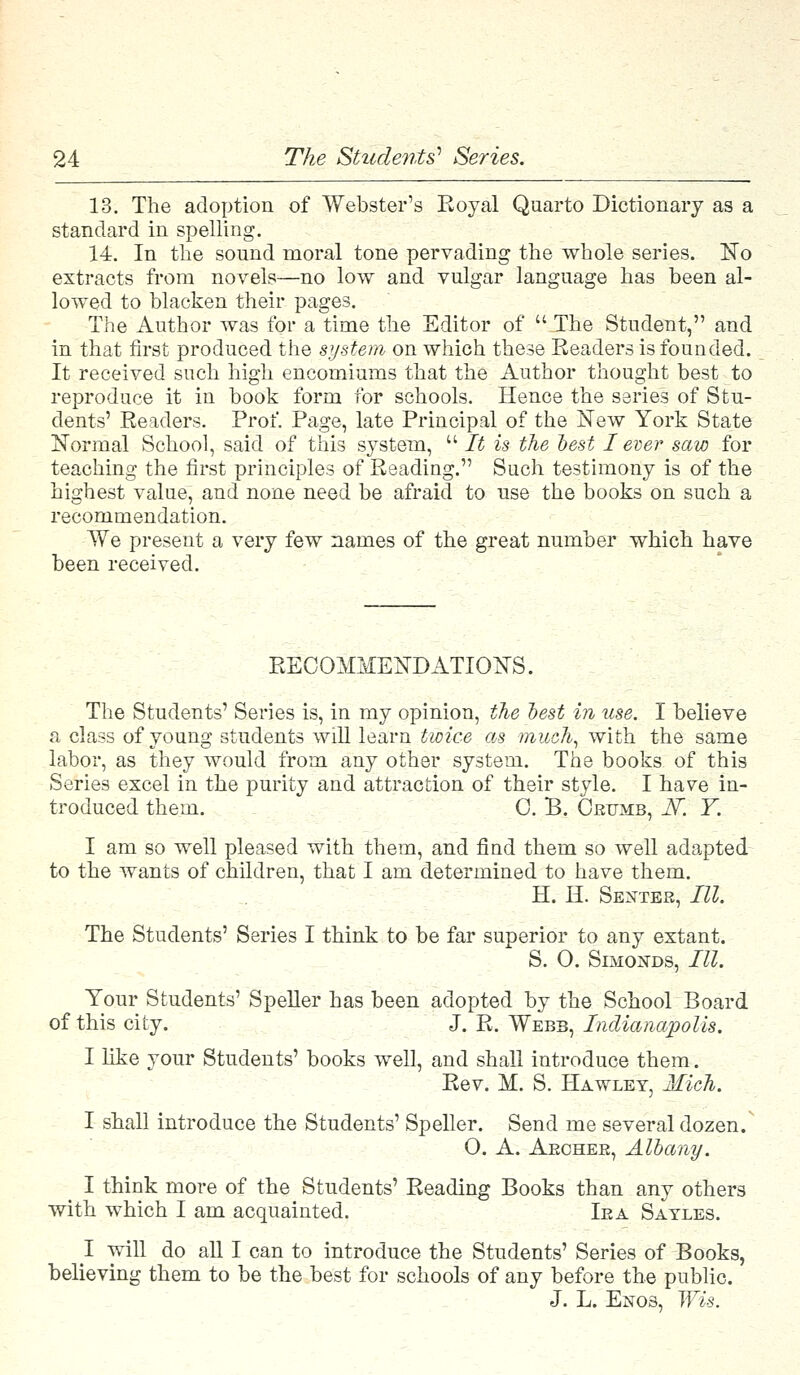 13. The adoption of Webster's Royal Quarto Dictionary as a standard in spelling. 14. In the sound moral tone pervading the whole series. No extracts from novels—no low and vulgar language has been al- lowed to blacken their pages. The Author was for a time the Editor of  The Student, and in that first produced the system on which these Readers is founded. It received such high encomiums that the Author thought best to reproduce it in book form for schools. Hence the series of Stu- dents' Readers. Prof. Page, late Principal of the New York State Normal School, said of this system,  It is the test I ever saw for teaching the first principles of Reading. Such testimony is of the highest value, and none need be afraid to use the books on such a recommendation. We present a very few names of the great number which have been received. RECOMMENDATIONS. The Students' Series is, in my opinion, the best in use. I believe a class of young students will learn twice as much, with the same labor, as they would from any other system. The books of this Series excel in the purity and attraction of their style. I have in- troduced them. 0. B. Crumb, iV. Y. I am so well pleased with them, and find them so well adapted to the wants of children, that I am determined to have them. H. H. Setter, III. The Students' Series I think to be far superior to any extant. S. O. Simonds, III. Your Students' Speller has been adopted by the School Board of this city. J. R. Webb, Indianapolis. I like your Students' books well, and shall introduce them. Rev. M. S. Hawley, Mich. I shall introduce the Students' Speller. Send me several dozen. O. A. Archer, Albany. I think more of the Students' Reading Books than any others with which I am acquainted. Ira Sayles. I will do all I can to introduce the Students' Series of Books, believing them to be the best for schools of any before the public. J. L. Enos, Wis.