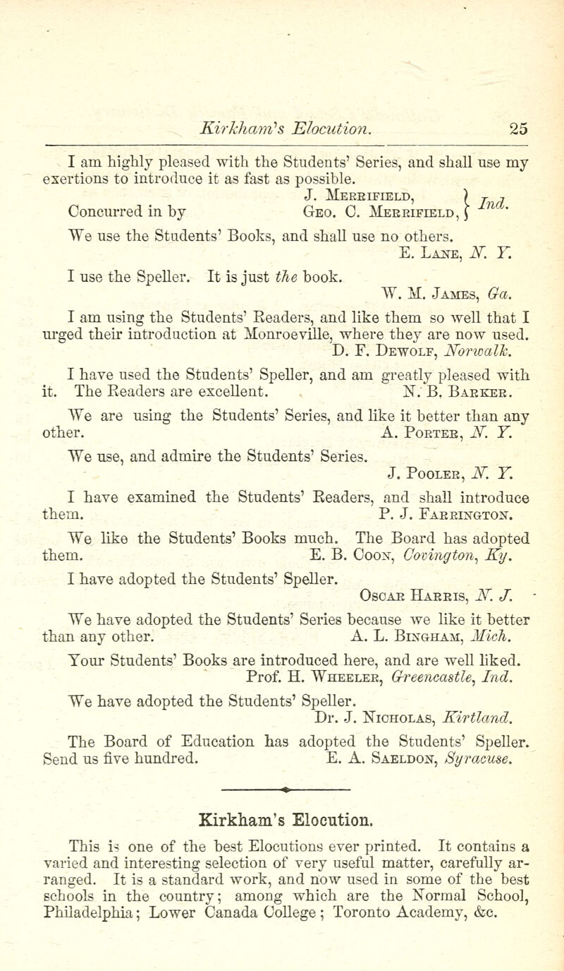 I am highly pleased with the Students' Series, and shall use my exertions to introduce it as fast as possible. J. Meebifield, \ t d Concurred in by Geo. C. Meeeifield, \ n ' We use the Students' Books, and shall use no others. e. la^e, m Y. I use the Speller. It is just the book. W. M. James, Ga. I am using the Students' Headers, and like them so well that I urged their introduction at Monroeville, where they are now used. D. F. Dewolf, Norwalk. I have used the Students' Speller, and am greatly pleased with it. The Eeaders are excellent. 1ST: B, Babble. We are using the Students' Series, and like it better than any other. A. Poetee, N. Y. We use, and admire the Students' Series. J. Poolee, N. Y. I have examined the Students' Eeaders, and shall introduce them. P. J. Faeeington. We like the Students' Books much. The Board has adopted them. E. B. Coon, Covington, Ky. I have adopted the Students' Speller. OSOAE HAEEIS, JST. J. We have adopted the Students' Series because we like it better than any other. A. L. Bingham, Mich. Your Students' Books are introduced here, and are well liked. Prof. H. Wheelee, Greencastle, Ind. We have adopted the Students' Speller. Dr. J. Nicholas, Kirtland. The Board of Education has adopted the Students' Speller. Send us five hundred. E. A. Saeldon, Syracuse. Kirkham's Elocution. This is one of the best Elocutions ever printed. It contains a varied and interesting selection of very useful matter, carefully ar- ranged. It is a standard work, and now used in some of the best schools in the country; among which are the Normal School, Philadelphia; Lower Canada College ; Toronto Academy, &c.