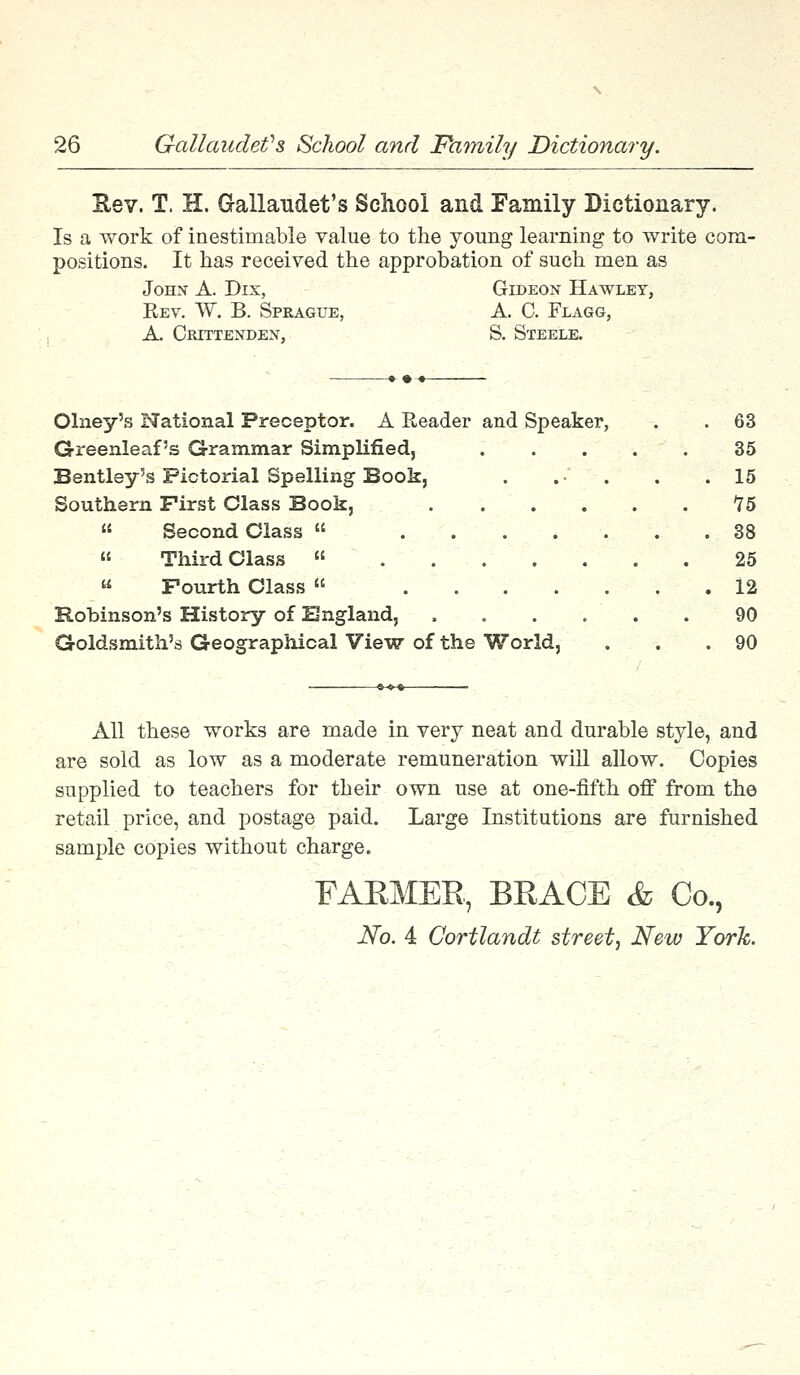 Bev. T. H. Gallaudet's School and Family Dictionary. Is a work of inestimable value to the young learning to write com- positions. It has received the approbation of such men as John A. Dix, Gideon Hawley, Kev. W. B. Sprague, A. C. Flagg, A. Crittenden, S. Steele. »•--• Olney's National Preceptor. A Reader and Speaker, . . 63 Greenleaf's Grammar Simplified, . . . . . 35 Bentley's Pictorial Spelling Book, . . . .15 Southern First Class Book, 75 « Second Class « . . 38 « Third Class 25 Fourth Class 12 Robinson's History of England, 90 Goldsmith's Geographical View of the World, . .90 All these works are made in very neat and durable style, and are sold as low as a moderate remuneration will allow. Copies supplied to teachers for their own use at one-fifth off from the retail price, and postage paid. Large Institutions are furnished sample copies without charge. FARMER, BRACE & Co., No. 4 Gortlandt street, New York.