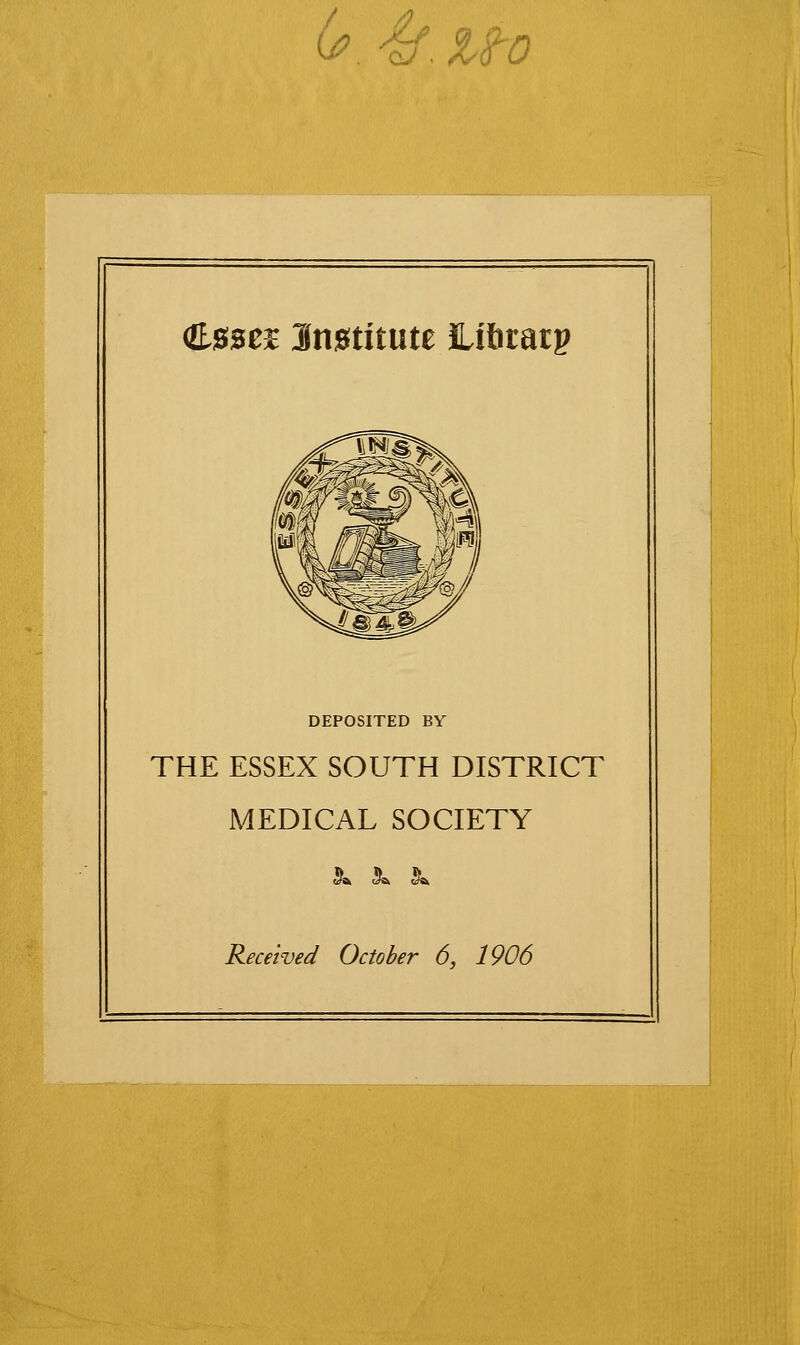 0? 4f.uo (E.0SCE Jn0titute iLifitatp DEPOSITED BY THE ESSEX SOUTH DISTRICT MEDICAL SOCIETY (^ Jb J!^ Received October 6, 1906
