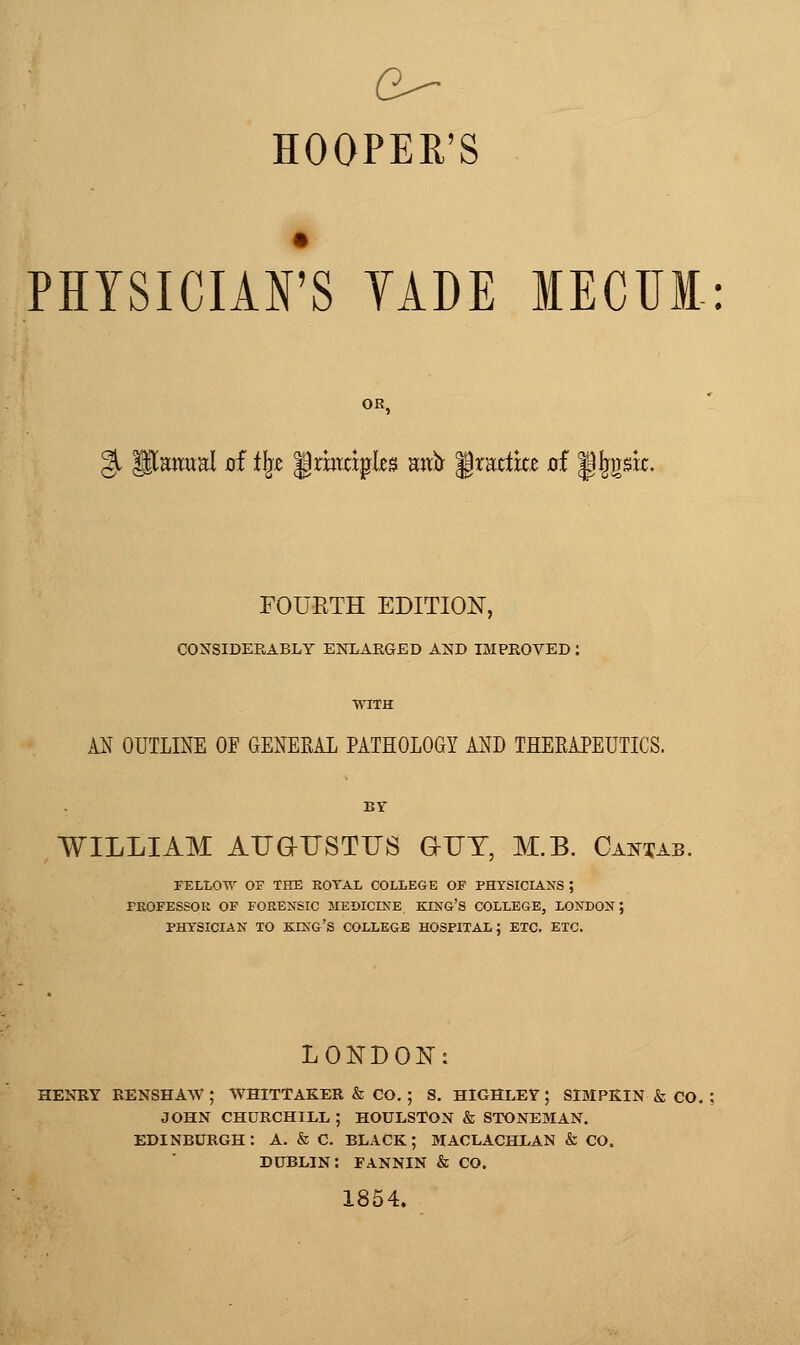 HOOPER'S PHYSICIAFS YADE MECUI: OR, FOURTH EDITION, CONSIDERABLY ENLARGED AND IMPROVED : WITH AN OUTLINE OF GENERAL PATHOLOGY AND THERAPEUTICS. BY WILLIAM AUaUSTUS GUT, M.B. Cantab. FELLOW OF THE ROYAL COLLEGE OF PHYSICIANS ; FEOFESSOK OF FORENSIC MEDICINE KING'S COLLEGE, LONDON; PHYSICIAN TO king's COLLEGE HOSPITAL: ETC. ETC. LONDON: HENRY RENSHAW ; WHITTAKER & CO. ; S. HIGHLEY ; SIMPKIN & CO. JOHN CHURCHILL ; HOULSTON & STONEMAN. EDINBURGH: A. & C. BLACK; MACLACHL,AN & CO. DUBLIN: FANNIN & CO. 1854.