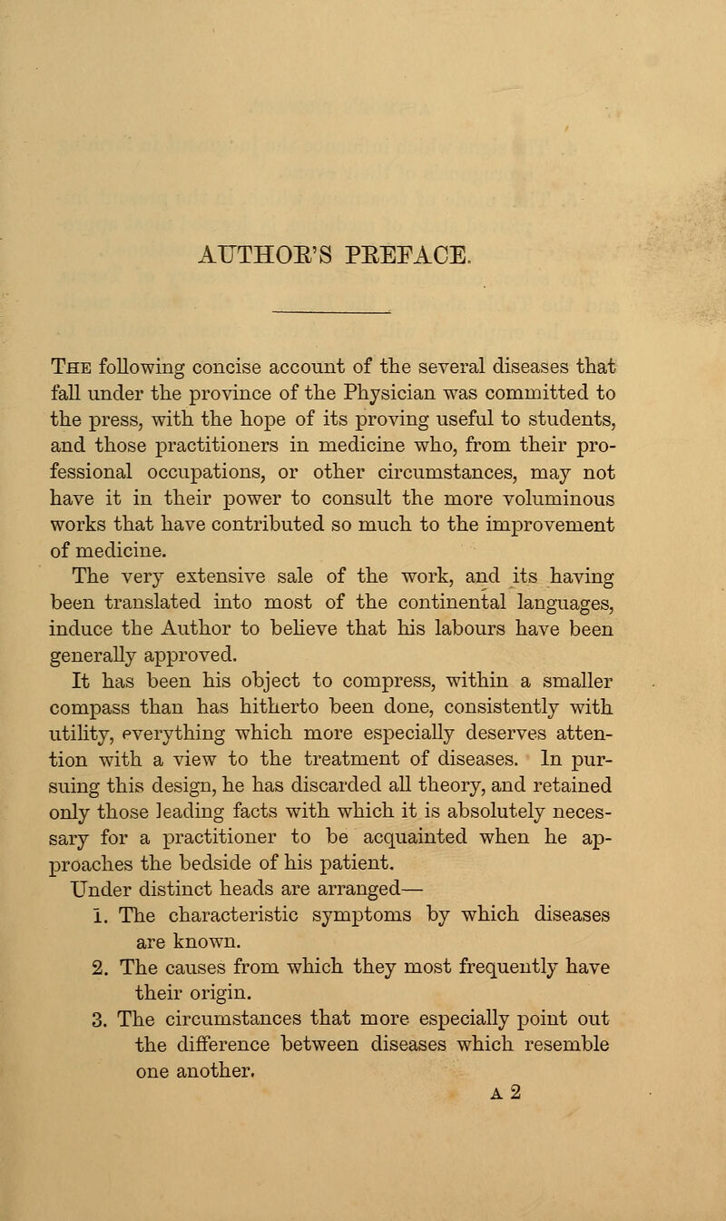 The following concise account of the several diseases that fall under the province of the Physician was committed to the press, with the hope of its proving useful to students, and those practitioners in medicine who, from their pro- fessional occupations, or other circumstances, may not have it in their power to consult the more voluminous works that have contributed so much to the improvement of medicine. The very extensive sale of the work, and its having been translated into most of the continental languages, induce the Author to beheve that his labours have been generally approved. It has been his object to compress, within a smaller compass than has hitherto been done, consistently with utility, everything which more especially deserves atten- tion with a view to the treatment of diseases. In pur- suing this design, he has discarded all theory, and retained only those leading facts with which it is absolutely neces- sary for a practitioner to be acquainted when he ap- proaches the bedside of his patient. Under distinct heads are arranged— i. The characteristic symptoms by which diseases are known. 2. The causes from which they most frequently have their origin. 3. The circumstances that more especially point out the difference between diseases which resemble one another. a2