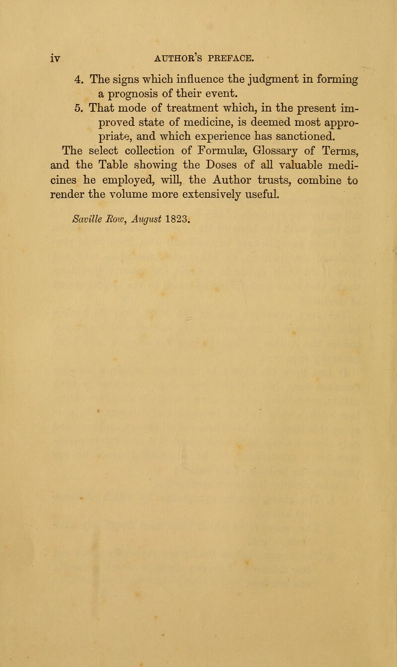 4. The signs wliich influence the judgment in forming a prognosis of their event. 5. That mode of treatment which, in the present im- proved state of medicine, is deemed most appro- priate, and which experience has sanctioned. The select collection of Formulge, Glossary of Terms, and the Table showing the Doses of aU valuable medi- cines he employed, will, the Author trusts, combine to render the volume more extensively useful. Saville Row, August 1823.