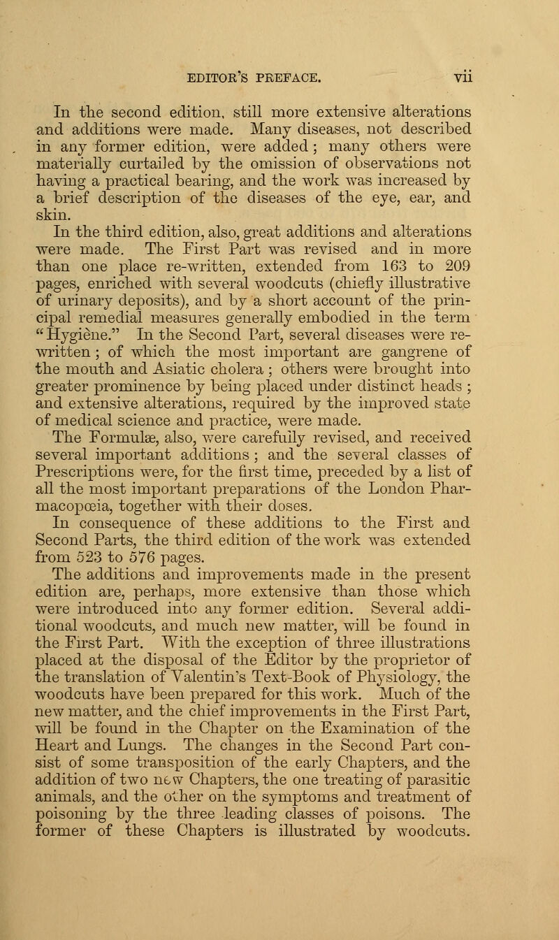 EDITOR S PREFACE. Vll In the second edition, still more extensive alterations and additions were made. Many diseases, not described in any former edition, were added; many others were materially curtailed by the omission of observations not having a practical bearing, and the work was increased by a brief description of the diseases of the eye, ear, and skin. In the third edition, also, great additions and alterations were made. The First Part was revised and in more than one place re-written, extended from 163 to 209 pages, enriched with several woodcuts (chiefly illustrative of urinary deposits), and by a short account of the prin- cipal remedial measures generally embodied in the term  Hygidne. In the Second Part, several diseases were re- written ; of which the most important are gangrene of the mouth and Asiatic cholera ; others were brought into greater prominence by being placed under distinct heads ; and extensive alterations, required by the improved state of medical science and practice, were made. The Formulse, also, v/ere carefully revised, and received several important additions ; and the several classes of Prescriptions were, for the first time, preceded by a list of all the most important preparations of the London Phar- macopoeia, together with their doses. In consequence of these additions to the First and Second Parts, the third edition of the work was extended from 523 to 576 pages. The additions and improvements made in the present edition are, perhaps, more extensive than those which were introduced into any former edition. Several addi- tional woodcuts, aud much new matter, wiU be foimd in the First Part. With the exception of three illustrations placed at the disposal of the Editor by the proprietor of the translation of Valentin's Text-Book of Physiology, the woodcuts have been prepared for this work. Much of the new matter, and the chief improvements in the First Part, will be found in the Chapter on the Examination of the Heart and Lungs. The changes in the Second Part con- sist of some transposition of the early Chapters, and the addition of two new Chapters, the one treating of parasitic animals, and the o^her on the symptoms and treatment of poisoning by the three leading classes of poisons. The former of these Chapters is illustrated by woodcuts.