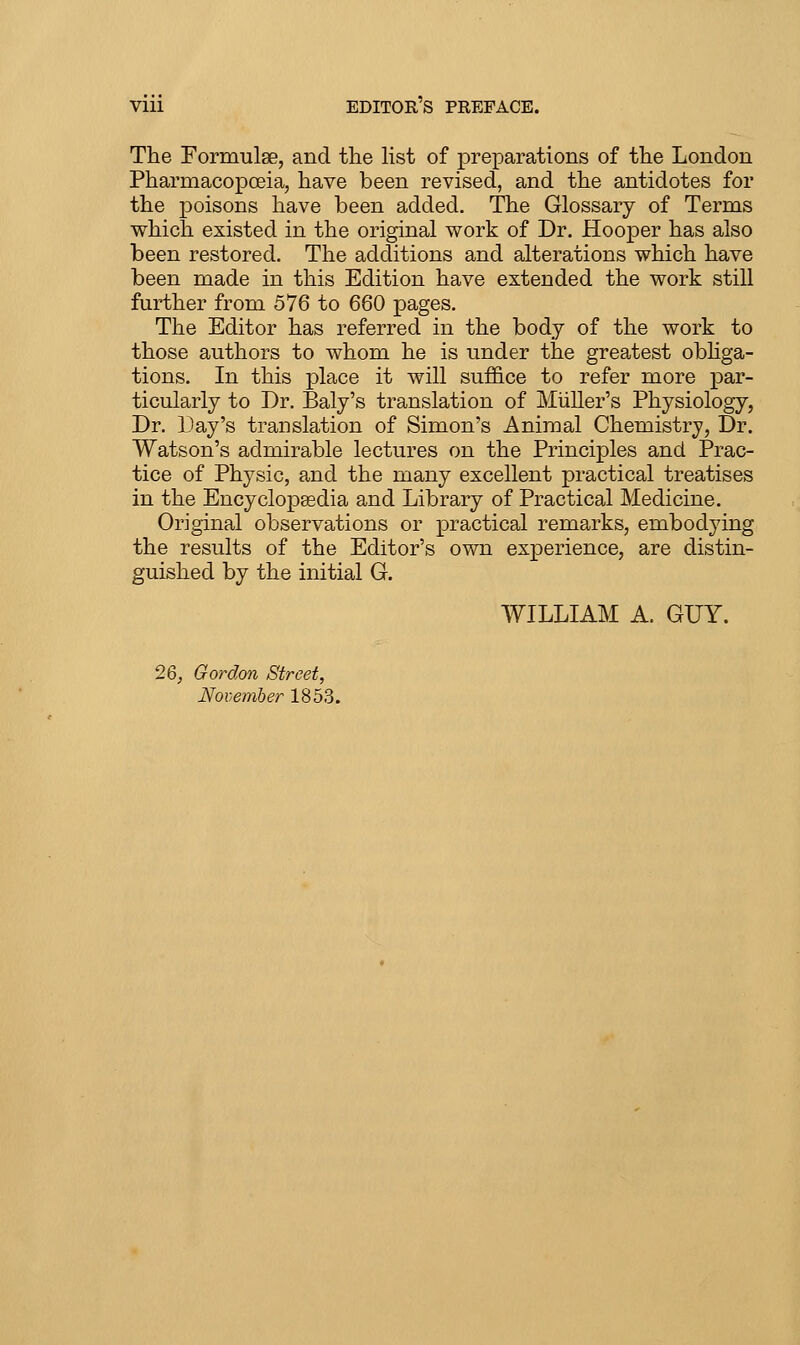 The Formulae, and tlie list of preparations of tlie London Pharmacopoeia, have been revised, and the antidotes for the poisons have been added. The Glossary of Terms which existed in the original work of Dr. Hooper has also been restored. The additions and alterations which have been made in this Edition have extended the work still further from 576 to 660 pages. The Editor has referred in the body of the work to those authors to whom he is under the greatest obhga- tions. In this place it will suf&ce to refer more par- ticularly to Dr. Baly's translation of MiiUer's Physiology, Dr. Day's translation of Simon's Animal Chemistry, Dr. Watson's admirable lectures on the Principles and Prac- tice of Physic, and the many excellent practical treatises in the Encyclopaedia and Library of Practical Medicine. Original observations or practical remarks, embodying the results of the Editor's own experience, are distin- guished by the initial G. WILLIAM A. GUY. 26, Gordon Street, November 1853.