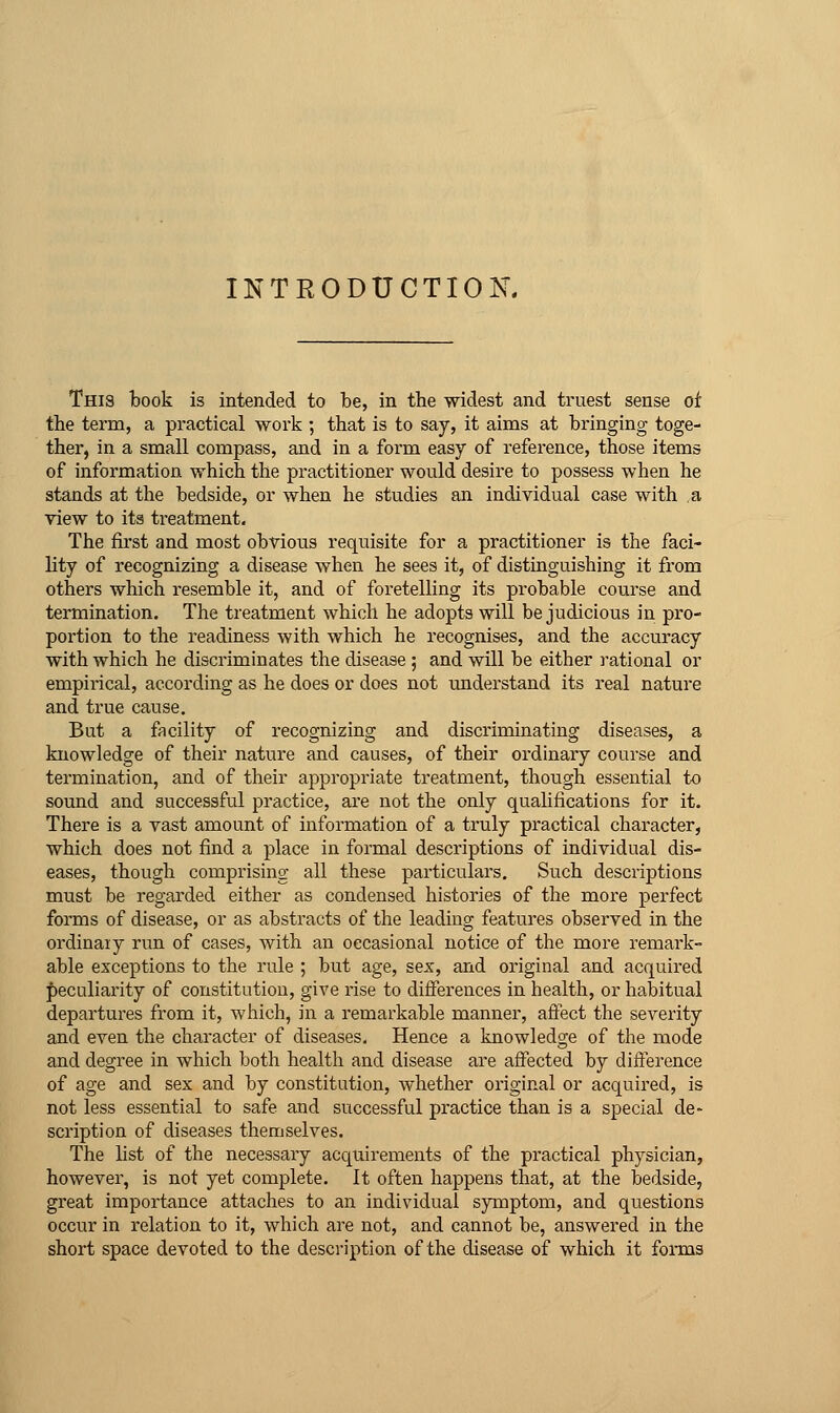 INTRODUCTION This book is intended to be, in the widest and truest sense of the term, a practical work ; that is to say, it aims at bringing toge- ther, in a small compass, and in a form easy of reference, those items of information which the practitioner would desire to possess when he stands at the bedside, or when he studies an individual case with a view to its treatment. The first and most obvious requisite for a practitioner is the faci- lity of recognizing a disease when he sees it, of distinguishing it from others which resemble it, and of foretelling its probable course and termination. The treatment which he adopts will be judicious in pro- portion to the readiness with which he recognises, and the accuracy with which he discriminates the disease ; and will be either ]-ational or empirical, according as he does or does not understand its real nature and true cause. Bat a facility of recognizing and discriminating diseases, a knowledge of their nature and causes, of their ordinary course and termination, and of their appropriate treatment, though essential to sound and successful practice, are not the only qualifications for it. There is a vast amount of information of a truly practical character, which does not find a place in formal descriptions of individual dis- eases, though comprising all these particulars. Such descriptions must be regarded either as condensed histories of the more perfect forms of disease, or as abstracts of the leading features observed in the ordinaiy run of cases, with an occasional notice of the more remark- able exceptions to the rule ; but age, sex, and original and acquired peculiarity of constitution, give rise to differences in health, or habitual departures from it, which, in a remarkable manner, affect the severity and even the character of diseases. Hence a knowledge of the mode and degree in which both health and disease are affected by difference of age and sex and by constitution, whether original or acquired, is not less essential to safe and successful practice than is a special de- scription of diseases themselves. The list of the necessary acquirements of the practical physician, however, is not yet complete. It often happens that, at the bedside, great importance attaches to an individual symptom, and questions occur in relation to it, which are not, and cannot be, answered in the short space devoted to the description of the disease of which it forms