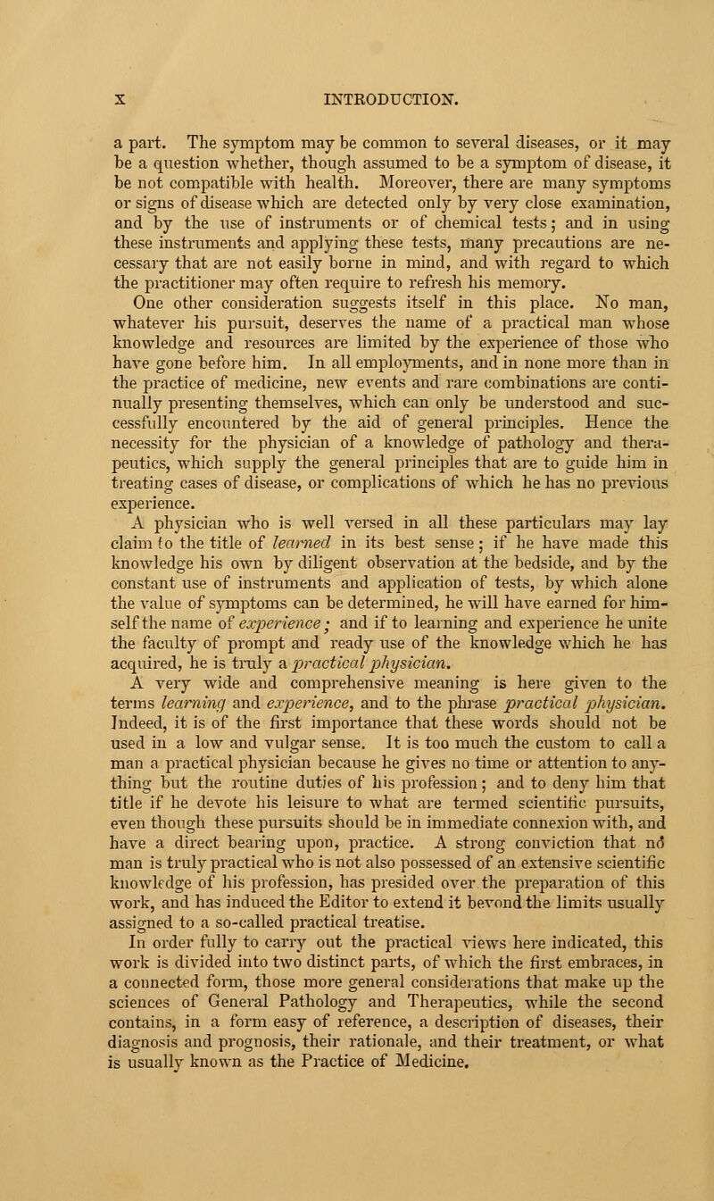 a part. The symptom may be common to several diseases, or it may be a question whether, though assumed to be a symptom of disease, it be not compatible with health. Moreorei-, there are many symptoms or signs of disease which ai-e detected only by very close examination, and by the use of instruments or of chemical tests; and in using these instruments and applying these tests, many precautions are ne- cessary that are not easily borne in mind, and with regard to which the practitioner may often require to refresh his memory. One other consideration suggests itself in this place. No man, whatever his pursuit, deserves the name of a practical man whose knowledge and resources are limited by the experience of those who have gone before him. In all emplo}Tnents, and in none more than in the practice of medicine, new events and rare combinations are conti- nually presenting themselves, which can only be understood and suc- cessfully encountered by the aid of general principles. Hence the necessity for the physician of a knowledge of pathology and thera- peutics, which supply the general principles that are to guide him in treating cases of disease, or complications of which he has no prcAuous experience. A physician who is well versed in all these particulars may lay claim i o the title of learned in its best sense; if he have made this knowledge his own by diligent observation at the bedside, and by the constant use of instruments and application of tests, hj which alone the value of symptoms can be determined, he will have earned for him- self the name oi experience; and if to learning and experience he unite the faculty of prompt and ready use of the knowledge which he has acquired, he is tmly ?i practical physician. A very wide and comprehensive meaning is here given to the terms learning and experience, and to the phrase practical physician. Indeed, it is of the first importance that these words should not be used in a low and vulgar sense. It is too much the custom to call a man a practical physician because he gives no time or attention to any- thing but the routine duties of his profession; and to deny him that title if he devote his leisure to what are tenned scientific pursuits, even though these pursuits should be in immediate connexion with, and have a direct bearing upon, practice. A strong conviction that n(3 man is truly practical who is not also possessed of an extensive scientific knowledge of his profession, has presided over the preparation of this work, and has induced the Editor to extend it bevond the limits usually assigned to a so-called practical treatise. In order fully to carry out the practical views here indicated, this work is divided into two distinct parts, of which the first embraces, in a connected form, those more general considerations that make up the sciences of General Pathology and Therapeutics, while the second contains, in a form easy of reference, a description of diseases, their diagnosis and prognosis, their rationale, and their treatment, or what is usually known as the Practice of Medicine.
