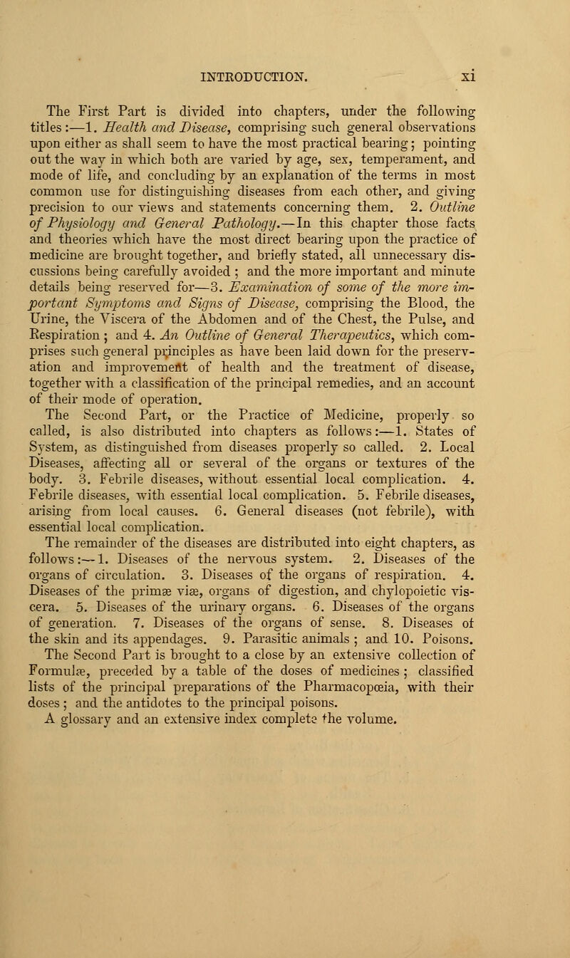 The First Part is divided into chapters, under the following titles:—1. Health and Disease, comprising such general observations upon either as shall seem to have the most practical bearing; pointing out the way in which both are varied by age, sex, temperament, and mode of life, and concluding by an explanation of the terms in most common use for distinguishing diseases from each other, and giving precision to our views and statements concerning them. 2. Outline of Physiology and General Pathology.—In this chapter those facts and theories which have the most direct bearing upon the practice of medicine are brought together, and briefly stated, all unnecessary dis- cussions being carefully avoided ; and the more important and minute details being reserved for—3. Examination of some of the more im- portant Symptoms and Signs of Disease, comprising the Blood, the Urine, the Viscera of the Abdomen and of the Chest, the Pulse, and Respiration ; and 4. An Outline of General Therapeutics, which com- prises such general pi;inciples as have been laid down for the preserv- ation and improvement of health and the treatment of disease, together with a classification of the principal remedies, and an account of their mode of operation. The Second Part, or the Practice of Medicine, properly so called, is also distributed into chapters as follows:—1. States of System, as distinguished from diseases properly so called. 2. Local Diseases, affecting all or several of the organs or textures of the body. 3. Febrile diseases, without essential local complication. 4. Febrile diseases, with essential local complication. 5. Febrile diseases, arising from local causes. 6. General diseases (not febrile), with essential local complication. The remainder of the diseases are distributed into eight chapters, as follows:—1. Diseases of the nervous system. 2. Diseases of the organs of circulation. 3. Diseases of the organs of respiration. 4. Diseases of the primge vise, organs of digestion, and chylopoietic vis- cera. 5. Diseases of the urinary organs. 6. Diseases of the organs of generation. 7. Diseases of the organs of sense. 8. Diseases of the skin and its appendages. 9. Parasitic animals ; and 10. Poisons. The Second Part is bi'ought to a close by an extensive collection of Formulas, preceded by a table of the doses of medicines ; classified lists of the principal preparations of the Pharmacopoeia, with their doses ; and the antidotes to the principal poisons. A glossary and an extensive index complete the volume.