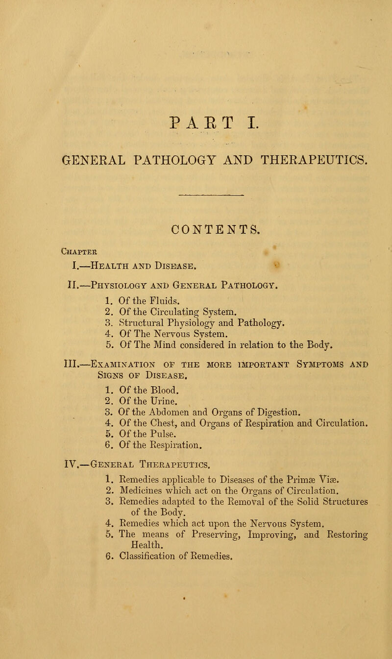 GENERAL PATHOLOGY AND THERAPEUTICS. CONTENTS. Chapter I.—Health and Disease. fi II.—Physiology and General Pathology. 1. Of the Fluids. 2. Of the Ch-culating System. 3. Structural Physiology and Pathology. 4. Of The Nervous System. 5. Of The Mind considered in relation to the Body. III.—Examination oe the more important Symptoms and Signs of Disease. 1. Of the Blood. 2. Of the Urine. 3. Of the Abdomen and Organs of Digestion. 4. Of the Chest, and Organs of Respiration and Circulation. 5. Of the Pulse. 6. Of the Respiration. IV.—General Therapeutics. 1. Remedies applicable to Diseases of the Primse Vise. 2. Medicines which act on the Organs of Circulation. 3. Remedies adapted to the Removal of the Solid Structures of the Body. 4. Remedies which act upon the Nervous System, 5. The means of Preserving, Improving, and Restoring Health. 6. Classification of Remedies.