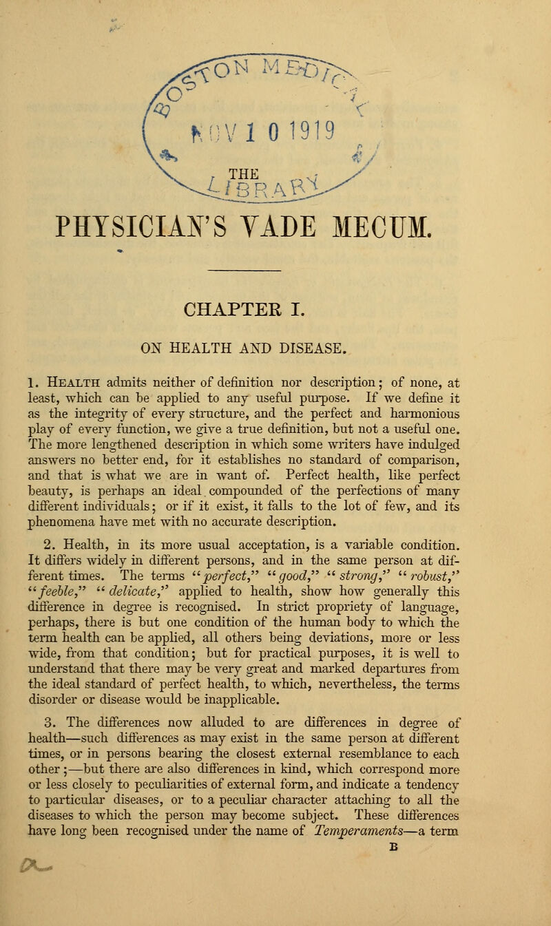 ^nvi 01919 PHYSICIAFS VADE MECUM. CHAPTER I. ON HEALTH AND DISEASE. 1. Health admits neither of definition nor description; of none, at least, which can he applied to any useful purpose. If we define it as the integrity of every structure, and the perfect and hai-monious play of every function, we give a true definition, but not a useful one. The more lengthened description in which some writers have indulged answers no better end, for it establishes no standard of comparison, and that is what we are in want of. Perfect health, like perfect beauty, is perhaps an ideal. compoLuided of the perfections of many different individuals; or if it exist, it falls to the lot of few, and its phenomena have met with no accurate description. 2. Health, in its more usual acceptation, is a variable condition. It differs widely in different persons, and in the same person at dif- ferent times. The teiTQs ^^perfect '■^good, '■^strong,'' ^^ tvbust,'' ^'feeble, delicate, applied to health, show how generally this difference in degree is recognised. In strict propriety of language, perhaps, there is but one condition of the human body to which the term health can be applied, all others being deviations, more or less wide, from that condition; but for practical purposes, it is well to imderstand that there may be very great and marked departures from the ideal standard of perfect health, to which, nevertheless, the terms disorder or disease would be inapplicable. 3. The differences now alluded to are differences in degree of health—such differences as may exist in the same person at different times, or in persons bearing the closest external resemblance to each other ;—but there are also differences in kind, which correspond more or less closely to peculiarities of external form, and indicate a tendency to particular diseases, or to a peculiar character attaching to all the diseases to which the person may become subject. These differences have long been recognised under the name of Temperaments—a term B