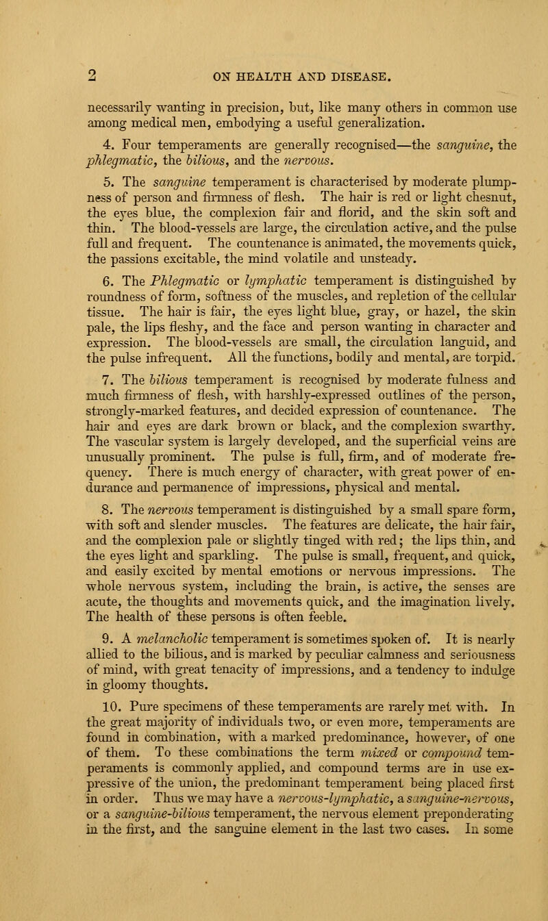 necessarily wanting in precision, but, like many others in common use among medical men, embodying a useful generalization. 4. Four temperaments are generally recognised—the sanguine, the phlegmatic, the bilious, and the nervous. 5. The sanguine temperament is characterised by moderate plump- ness of person and fiiTQness of flesh. The hair is red or light chesnut, the eyes blue, the complexion fair and florid, and the skin soft and thin. The blood-vessels are large, the circulation active, and the pulse full and frequent. The countenance is animated, the movements quick, the passions excitable, the mind volatile and imsteady. 6. The Phlegmatic or lymphatic temperament is distinguished by roundness of form, softness of the muscles, and repletion of the cellular tissue. The hair is fair, the eyes light blue, gray, or hazel, the skin pale, the lips fleshy, and the face and person wanting in character and expression. The blood-vessels are small, the circulation languid, and the pulse infrequent. All the functions, bodily and mental, are toi-pid. 7. The hilious temperament is recognised by moderate fulness and much fiiTiiness of flesh, with harshly-expressed outlines of the person, strongly-marked features, and decided expression of countenance. The hair and eyes are dark brown or black, and the complexion swarthy. The vascular system is lai'gely developed, and the superficial veins are unusually prominent. The pulse is full, firm, and of moderate fre- quency. There is much energy of character, with great power of en- durance and peiTnanence of impressions, physical and mental. 8. The nervous temperament is distinguished by a small spare form, with soft and slender muscles. The features are delicate, the hair fair, ajid the complexion pale or slightly tinged with red; the lips tliin, and the eyes light and sparkling. The pulse is small, frequent, and quick, and easily excited by mental emotions or nervous impressions. The whole nervous system, including the brain, is active, the senses are acute, the thoughts and movements quick, and the imagination lively. The health of tiiese persons is often feeble. 9. A melancholic temperament is sometimes spoken of. It is neai-ly allied to the bilious, and is marked by peculiar calmness and seriousness of mind, with gi'eat tenacity of impressions, and a tendency to indulge in gloomy thoughts. 10. Pm'e specimens of these temperaments are rarely met with. In the great majority of individuals two, or even more, temperaments are found in combination, with a mai'ked predominance, however, of one of them. To these combinations the term mixed or compound tem- peraments is commonly applied, and compound teiTus are in use ex- pressive of the union, the predominant temperament being placed first in order. Thus we may have a nerwus-lympjhatic, a sanguine-^iertous, or a sanguine-bilious temperament, the nervous element preponderating in the first, and the sanguine element in the last two cases. In some
