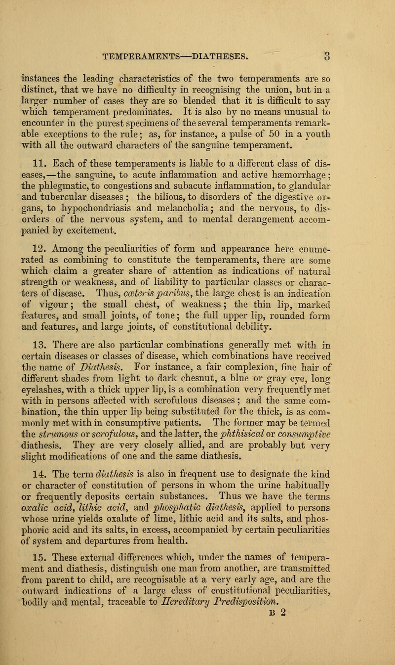 instances the leading characteristics of the two temperaments are so distinct, that we have no difficulty in recognising the union, but in a larger number of cases they are so blended that it is difficult to say which temperament predominates. It is also by no means unusual to encounter in the purest specimens of the several temperaments remark- able exceptions to the rule; as, for instance, a pulse of 50 in a youth with all the outward characters of the sanguine temperament. 11. Each of these temperaments is liable to a different class of dis- eases,—the sanguine, to acute inflammation and active haemorrhage; the phlegmatic, to congestions and subacute inflammation, to glandular and tubercular diseases ; the bilious, to disorders of the digestive or- gans, to hypochondriasis and melancholia; and the nervous, to dis- orders of the nervous system, and to mental derangement accom- panied by excitement. 12. Among the peculiarities of form and appearance here enume- rated as combining to constitute the temperaments, there are some which claim a greater share of attention as indications of natural strength or weakness, and of liability to particular classes or charac- ters of disease. Thus, coeteris paribus, the large chest is an indication of vigour; the small chest, of weakness; the thin lip, marked features, and small joints, of tone; the full upper lip, rounded form and features, and large joints, of constitutional debility. 13. There are also particular combinations generally met with in certain diseases or classes of disease, which combinations have received the name of Diathesis. For instance, a fair complexion, fine hair of different shades from light to dark chesnut, a blue or gray eye, long eyelashes, with a thick upper lip, is a combination very frequently met with in persons affected with scrofulous diseases ; and the same com- bination, the thin upper lip being substituted for the thick, is as com- monly met with in consumptive patients. The former may be termed the strumous or scrofulous, and the latter, the phthisical or consumptive diathesis. They are very closely allied, and are probably but very slight modifications of one and the same diatliesis. 14. The term diathesis is also in frequent use to designate the kind or character of constitution of persons in whom the urine habitually or frequently deposits certain substances. Thus we have the terms oxalic acid, lithio acid, and phosphatic diathesis, applied to persons whose urine yields oxalate of lime, lithic acid and its salts, and phos- phoric acid and its salts, in excess, accompanied by certain peculiarities of system and departures from health. 15. These external differences which, under the names of tempera- ment and diathesis, distinguish one man from another, are transmitted from parent to child, are recognisable at a very early age, and are the outward indications of a large class of constitutional peculiarities, bodily and mental, traceable to Hereditary Predisposition. 13 2