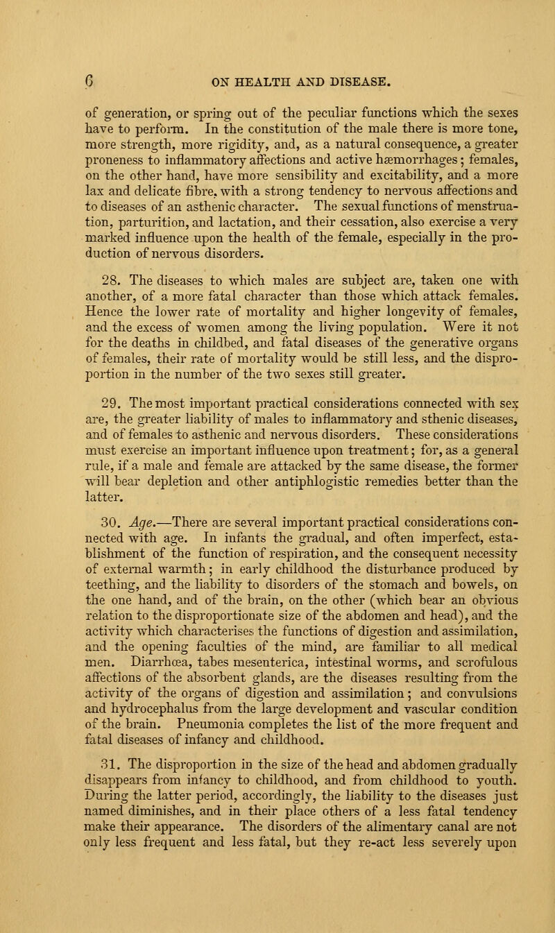 of generation, or spring out of the peculiar functions which the sexes have to perfonu. In the constitution of the male there is more tone, more strength, more rigidity, and, as a natural consequence, a gi'eater proneness to inflammatory affections and active haemorrhages; females, on the other hand, have more sensibility and excitability, and a more lax and delicate fibre, with a strong tendency to nervous affections and to diseases of an asthenic character. The sexual functions of menstrua- tion, partui'ition, and lactation, and their cessation, also exercise a very marked influence upon the health of the female, especially in the pro- duction of nervous disorders. 28. The diseases to which males are subject are, taken one with another, of a more fatal character than those which attack females. Hence the lower rate of mortality and higher longevity of females, and the excess of women among the living population. Were it not for the deaths in childbed, and fatal diseases of the generative organs of females, their rate of mortality would be still less, and the dispro- portion in the number of the two sexes still greater. 29. The most important practical considerations connected with sex are, the greater liability of males to inflammatory and sthenic diseases, and of females to asthenic and nervous disorders. These considerations must exercise an important influence upon treatment; for, as a general rule, if a male and female are attacked by the same disease, the former will bear depletion and other antiphlogistic remedies better than the latter. 30. Age.—There are several important practical considerations con- nected with age. In infants the gradual, and often imperfect, esta- blishment of the ftinction of respiration, and the consequent necessity of external warmth; in early childhood the disturbance produced by teething, and the liability to disorders of the stomach and bowels, on the one hand, and of the brain, on the other (which bear an obvious relation to the disproportionate size of the abdomen and head), and the activity which characterises the functions of digestion and assimilation, and the opening faculties of the mind, are familiar to all medical men. Diarrhoea, tabes mesenterica, intestinal worms, and scrofulous affections of the absorbent glands, are the diseases resulting from the activity of the organs of digestion and assimilation; and convulsions and hydrocephahxs from the large development and vascular condition of the brain. Pneumonia completes the list of the more frequent and fatal diseases of infancy and childhood. 31. The disproportion in the size of the head and abdomen gradually disappears from infancy to childhood, and from childhood to youth. During the latter period, accordingly, the liability to the diseases just named diminishes, and in their place others of a less fatal tendency make their appearance. The disorders of the alimentary canal are not only less frequent and less fatal, but they re-act less severely upon