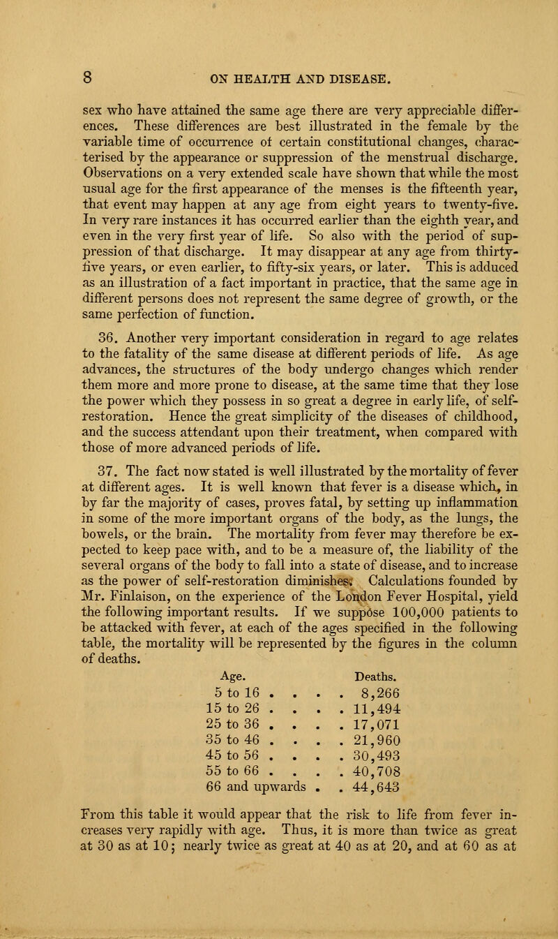 sex who have attained the same age there are very appreciable differ- ences. These differences are best illustrated in the female by the variable time of occurrence of certain constitutional changes, charac- terised by the appearance or suppression of the menstrual discharge. Observations on a very extended scale have shown that while the most usual age for the first appearance of the menses is the fifteenth year, that event may happen at any age from eight years to twenty-five. In very rare instances it has occurred earlier than the eighth year, and even in the very first year of life. So also with the period of sup- pression of that discharge. It may disappear at any age from thirty- five years, or even earlier, to fifty-six years, or later. This is adduced as an illustration of a fact important in practice, that the same age in different persons does not represent the same degree of growth, or the same perfection of function. 36. Another very important consideration in regard to age relates to the fatality of the same disease at different periods of life. As age advances, the structures of the body undergo changes which render them more and more prone to disease, at the same time that they lose the power which they possess in so great a degree in early life, of self- restoration. Hence the great simplicity of the diseases of childhood, and the success attendant upon their treatment, when compared with those of more advanced periods of life. 37. The fact now stated is well illustrated by the mortality of fever at different ages. It is well known that fever is a disease which, in by far the majority of cases, proves fatal, by setting up inflammation in some of the more important organs of the body, as the lungs, the bowels, or the brain. The mortality from fever may therefore be ex- pected to keep pace with, and to be a measure of, the liability of the several organs of the body to fall into a state of disease, and to increase as the power of self-restoration diminishes; Calculations founded by Mr. Finlaison, on the experience of the London Fever Hospital, yield the following important results. If we suppose 100,000 patients to be attacked with fever, at each of the ages specified in the following table, the mortality will be represented by the figures in the column of deaths. Age. Deaths. 5 to 16 . . . . 8,266 15 to 26 . . . . 11,494 25 to 36 . . . . 17,071 35 to 46 . . . 21,960 45 to 56 . . . . 30,493 55 to 66 . . . . 40,708 66 and upwar is . . 44,643 From this table it would appear that the risk to life from fever in- creases very rapidly with age. Thus, it is more than twice as great at 30 as at 10; nearly twice as great at 40 as at 20, and at 60 as at