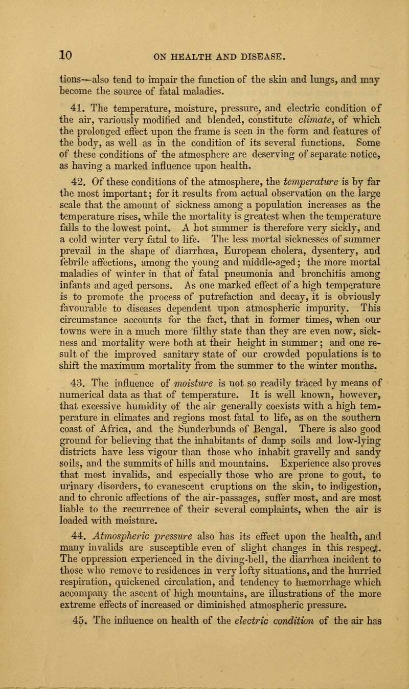lions—also tend to impair the function of the skin and lungs, and may become the source of fatal maladies. 41. The temperature, moisture, pressure, and electric condition of the air, yariously modified and blended, constitute climate, of which the prolonged effect upon the frame is seen in the fonn and features of the body, as well as in the condition of its several functions. Some of these conditions of the atmosphere are deserving of separate notice, as having a marked influence upon health. 42. Of these conditions of the atmosphere, the temperature is by far the most important; for it results from actual observation on the large scale that the amount of sickness among a population increases as the temperature rises, while the mortality is greatest when the temperatm-e falls to the lowest point. A hot summer is therefore very sickly, and a cold winter very fatal to life. The less mortal sicknesses of summer prevail in the shape of diarrhoea, European cholera, dysenteiy, and febrile affections, among the young and middle-aged; the more mortal maladies of winter in that of fatal pneumonia and bronchitis among infants and aged persons. As one marked effect of a high temperature is to promote the process of putrefaction and decay, it is obviously favoui'able to diseases dependent upon atmospheric impurity. This circumstance accounts for the fact, that in former times, when our towns were in a much more filthy state than they are even now, sick- ness and mortality were both at their height in summer; and one re- sult of the improved sanitary state of our crowded populations is to shift the maximum mortality from the summer to the winter months. 43. The influence of moisture is not so readily traced by means of numerical data as that of temperatm-e. It is well known, however, that excessive humidity of the air generally coexists with a high tem- perature in climates and regions most fatal to life, as on the southern coast of Africa, and the Sunderbunds of Bengal. There is also good ground for believing that the inhabitants of damp soils and low-lying districts have less vigour than those who inhabit gravelly and sandy soils, and the summits of hills and mountains. Experience also proves that most invalids, and especially those who are prone to gout, to urinaiy disorders, to evanescent eruptions on the skin, to indigestion, and to chronic affections of the air-passages, suffer most, and are most liable to the recurrence of their several complaints, when the air is loaded with moisture. 44. Atmospheric pressure also has its effect upon the health, and many invalids are susceptible even of slight changes in this respecit. The oppression experienced in the diving-bell, the dian-hoea incident to those who remove to residences in very lofty situations, and the hiu'ried respiration, quickened circulation, and tendency to haemorrhage which accompany the ascent of high mountains, are illustrations of the more extreme effects of increased or diminished atmospheric pressure. 45. The influence on health of the electric condition of the air has