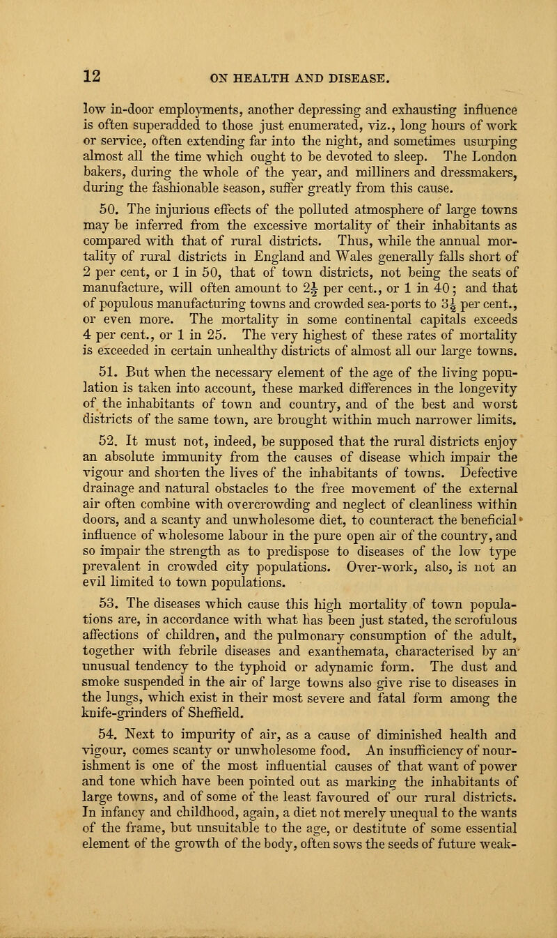 low in-door employments, another depressing and exhausting influence is often superadded to those just enumerated, viz., long hours of work or service, often extending far into the night, and sometimes usurping almost all the time which ought to be devoted to sleep. The London bakers, during the whole of the year, and milliners and dressmakers, during the fashionable season, suffer greatly from this cause. 50. The injurious efTects of the polluted atmosphere of large towns may be inferred from the excessive mortality of their inhabitants as compared with that of rural districts. Thus, while the annual mor- tality of rural districts in England and Wales generally falls short of 2 per cent, or 1 in 50, that of town districts, not being the seats of manufactm-e, will often amount to 2^ per cent., or 1 in 40; and that of populous manufacturing towns and crowded sea-ports to 3^ P^^' cent., or even more. The mortality in some continental capitals exceeds 4 per cent., or 1 in 25. The very highest of these rates of mortality is exceeded in certain unhealthy districts of almost all our large towns. 51. But when the necessary element of the age of the living popu- lation is taken into account, these marked differences in the longevity of the inhabitants of town and countiy, and of the best and worst districts of the same town, are brought within much narrower limits. 52. It must not, indeed, be supposed that the rural districts enjoy an absolute immunity from the causes of disease which impair the vigour and shorten the lives of the inhabitants of towns. Defective drainage and natural obstacles to the free movement of the external air often combine with overcrowding and neglect of cleanliness within doors, and a scanty and unwholesome diet, to coimteract the beneficial' influence of wholesome labour in the pure open air of the countiy, and so impair the strength as to predispose to diseases of the low type prevalent in crowded city populations. Over-work, also, is not an evil limited to town populations. 53. The diseases which cause this high mortality of town popula- tions are, in accordance with what has been just stated, the scrofulous affections of children, and the pulmonary consumption of the adult, together with febrile diseases and exanthemata, characterised by an- unusual tendency to the typhoid or adynamic form. The dust and smoke suspended in the air of large towns also give rise to diseases in the lungs, which exist in their most severe and fatal foiin among the knife-grinders of Sheffield. 54. Next to impurity of air, as a cause of diminished health and vigour, comes scanty or unwholesome food. An insufficiency of nour- ishment is one of the most influential causes of that want of power and tone which have been pointed out as marking the inhabitants of large towns, and of some of the least favoured of our rural districts. In infancy and childhood, again, a diet not merely unequal to the wants of the frame, but unsuitable to the age, or destitute of some essential element of the growth of the body, often sows the seeds of future weak-