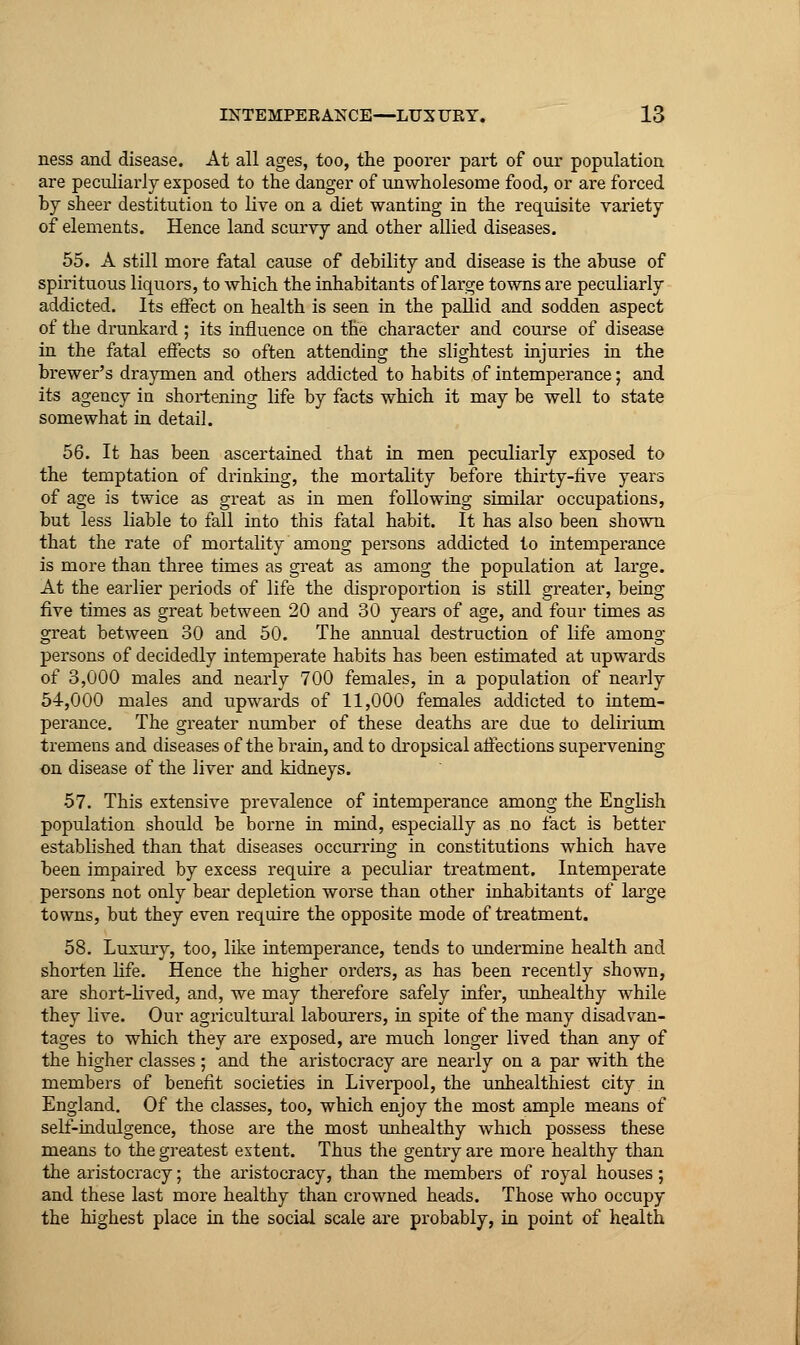 ness and disease. At all ages, too, the poorer part of our population are peculiarly exposed to the danger of unwholesome food, or are forced by sheer destitution to live on a diet wanting in the requisite variety of elements. Hence land scurvy and other allied diseases. 55. A still more fatal cause of debility and disease is the abuse of spirituous liquors, to which the inhabitants of large towns are peculiarly addicted. Its effect on health is seen in the pallid and sodden aspect of the drunkard ; its influence on the character and course of disease in the fatal effects so often attending the slightest injuries in the brewer's draymen and others addicted to habits of intemperance; and its agency in shortening life by facts which it may be well to state somewhat in detail. 56. It has been ascertained that in men peculiarly exposed to the temptation of drinking, the mortality before thirty-five years of age is twice as great as in men following similar occupations, but less liable to fall into this fatal habit. It has also been shown that the rate of mortality among persons addicted to intemperance is more than three times as great as among the population at large. At the earlier periods of life the disproportion is still greater, being five times as great between 20 and 30 years of age, and four times as great between 30 and 50. The annual destruction of life among persons of decidedly intemperate habits has been estimated at upwards of 3,000 males and nearly 700 females, in a population of nearly 54,000 males and upwards of 11,000 females addicted to intem- perance. The greater number of these deaths are due to delirium tremens and diseases of the brain, and to dropsical affections supervening on disease of the liver and kidneys. 57. This extensive prevalence of intemperance among the English population should be borne in mind, especially as no fact is better established than that diseases occurring in constitutions which have been impaired by excess require a peculiar treatment. Intemperate persons not only bear depletion worse than other inhabitants of large towns, but they even require the opposite mode of treatment. 58. Luxury, too, like intemperance, tends to undermine health and shorten hfe. Hence the higher orders, as has been recently shown, are short-lived, and, we may therefore safely infer, unhealthy while they live. Our agricultural labourers, in spite of the many disadvan- tages to which they are exposed, are much longer lived than any of the higher classes ; and the aristocracy are nearly on a par with the members of benefit societies in Liverpool, the unhealthiest city in England. Of the classes, too, which enjoy the most ample means of self-indulgence, those are the most unhealthy which possess these means to the greatest extent. Thus the gentry are more healthy than the aristocracy; the aristocracy, than the members of royal houses; and these last more healthy than crowned heads. Those who occupy the highest place in the social scale are probably, in point of health